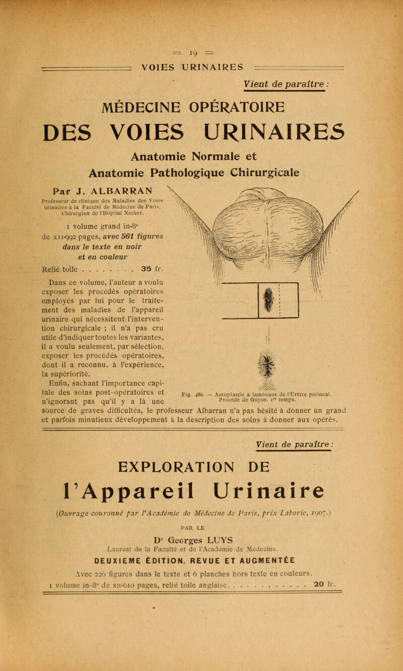 VOIES URINAIRES Vient de paraître : MÉDECINE OPÉRATOIRE DES VOIES URINAIRES Anatomie Normale et Anatomie Pathologique Chirurgicale Par J. ALBÀRRAN Professeur de clinique des Maladies des Voies urinaires à la Faculté de Médecine de Paris, Chirurgien de l'Hôpital Necker. i volume grand in-8° de xi 1-992 pages, avec 561 figures dans le texte en noir et en couleur Relié toile 35 fr. Dans ce volume, l'auteur a voulu exposer les procédés opératoires employés par lui pour le traite- ment des maladies de l'appareil urinaire qui nécessitent l'interven- tion chirurgicale ; il n'a pas cru utile d'indiquer toutes les variantes, il a voulu seulement, par sélection, exposer les procédés opératoires, dont il a reconnu, à l'expérience, la supériorité. Enfin, sachant l'importance capi- tale des soins post-opératoires et n'ignorant pas qu'il y a là une Jtà Autoplastie à lambeaux de l'Urètre périneal. Procédé de Guyon. ier temps. source de graves difficultés, le professeur Albarran n'a pas hésité à donner un grand et parfois minutieux développement à la description des soins à donner aux opérés. Vient de paraître : EXPLORATION DE l'Appareil Urinaire [Ouvrage couronné par l'Académie de Médecine de Paris, prix Latorie, /907.) PAR LE D' Georges LUYS Lauréat de la Faculté et de l'Académie de .Médecine. DEUXIEME ÉDITION, REVUE ET AUGMENTÉE Avec 226 figures dans le texte et 6 planches hors texte en couleurs. 1 volume in-3° de xn-Oio pages, relié toile anglaise 20 fr.