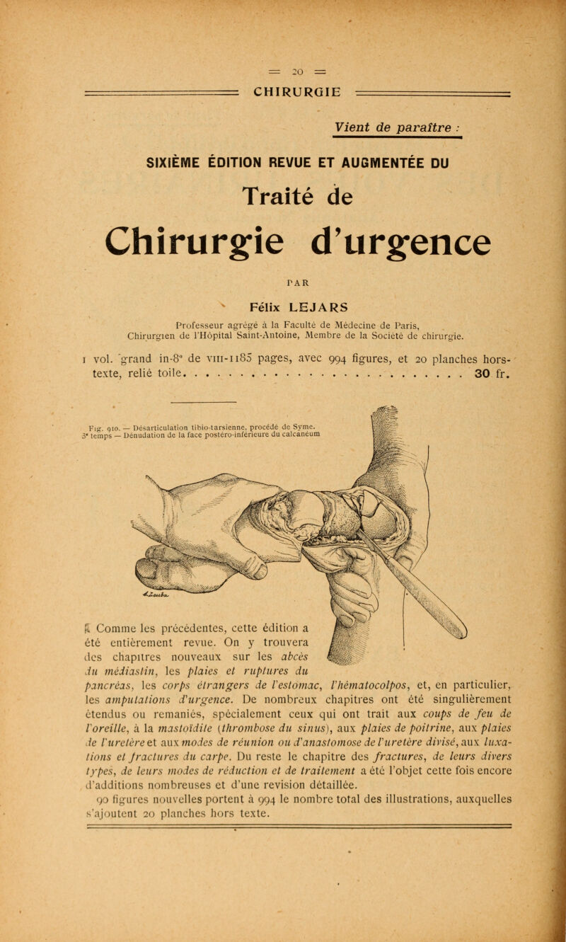 Vient de paraître SIXIÈME ÉDITION REVUE ET AUGMENTÉE DU Traité de Chirurgie d'urgence FAR Félix LEJARS Professeur agrégé à la Faculté de Médecine de Paris, Chirurgien de l'Hôpital Saint-Antoine, Membre de la Société de chirurgie. i vol. grand in-8° de vm-ii85 pages, avec 994 figures, et 20 planches hors- texte, relié toile 30 fr. p,jr. 910. — Désarticulation tibio-tarsienne, procédé de Syme. 3 temps — Dénudation de la face postéro-inférieure du calcanéum F. Comme les précédentes, cette édition a été entièrement revue. On y trouvera des chapitres nouveaux sur les abcès du médiasHn, les plaies et ruptures du pancréas, les corps étrangers de l'estomac, Vhématocolpos, et, en particulier, les amputations d'urgence. De nombreux chapitres ont été singulièrement étendus ou remaniés, spécialement ceux qui ont trait aux coups de feu de Voreille, à la mastoïdite [thrombose du sinus), aux plaies de poitrine, aux plaies de rurelèreet aMXtnodes de réunion ou d'anastomose de Vuretère divisé, aux luxa- tions et Jraclures du carpe. Du reste le chapitre des fractures, de leurs divers types, de leurs modes de réduction et de traitement a été l'objet cette fois encore d'additions nombreuses et d'une revision détaillée. 90 figures nouvelles portent à 994 le nombre total des illustrations, auxquelles