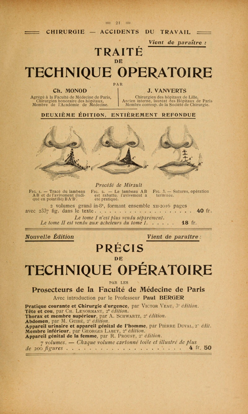 Vient de paraître : TRAITÉ DE TECHNIQUE OPERATOIRE PAR Ch. MONOD Agrégé à la Faculté de Médecine de Paris, Chirurgien honoraire des hôpitaux, Membre de l'Académie de Médecine. J. VANVERTS Chirurgien des hôpitaux de Lille, Ancien interne, lauréat des Hôpitaux de Paris Membre corresp. de la Société de Chirurgie. DEUXIEME EDITION, ENTIEREMENT REFONDUE Procédé de Mirault Fig. i. — Tracé du lambeau Fig. 2. — Le lambeau AB Frc 3. — Sutures, opération AB et de l'avivement (itidi- est rabattu, l'avivement a terminée, que en pointillé) B A'B'. été pratiqué. 2 volumes grand in-8°, formant ensemble xii-2016 pages avec 2337 fig. dans le texte 40 fr. Le tome I n'est plus vendu séparément. Le tome II est vendu aux acheteurs du tome 1 18 fr. Nouvelle Édition Vient de paraître PRÉCIS TECHNIQUE OPÉRATOIRE PAR LES Prosecteurs de la Faculté de Médecine de Paris Avec introduction par le Professeur Paul BERGER Pratique courante et Chirurgie d'urgence, par Victor Veau, 3 édition. Tête et cou, par Ch. Lenormant, 2e édition. Thorax et membre supérieur, par A. Schwartz, 2e édition. Abdomen, par M. Guibé, 2e édition. Appareil urinaire et appareil génital de l'homme, par Pierre Duval, 2 édit. Membre inférieur, par Georges Labey, 2e édition. Appareil génital de la femme, par R. Proust, 2e édition. 7 volumes. — Chaque volume cartonné toile et illustré de plus de 200 figures \ . . . 4 fr. 50