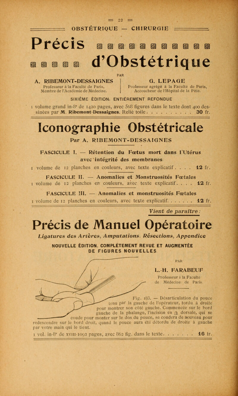 OBSTÉTRIQUE — CHIRURGIE 11111 u UDstétriQtic PAR A. RIBEMONT-DESSAIGNES G. LEPAGE Professeur à la Faculté de Paris, Professeur agrégé à la Faculté de Paris, Membre de l'Académie de Médecine. Accoucheur de l'Hôpital de là Pitié. SIXIÈME ÉDITION, ENTIÈREMENT REFONDUE i volume grand in-8° de 1420 pages, avec 568 figures dans le texte dont 400 des- sinées par M. Ribemont-Dessaignes. Relié toile 30 fr. Iconographie Obstétricale Par A. RIBEMONT-DESSAIGNES FASCICULE I. — Rétention du Fœtus mort dans TUtérus avec'intégrité des membranes 1 volume de 12 planches en couleurs, avec texte explicatif. ... 12 fr. FASCICULE II. — Anomalies et Monstruosités Fœtales 1 volume de 12 planches en couleurs, avec texte explicatif. ... 12 fr. FASCICULE III. — Anomalies et monstruosités Fœtales 1 volume de 12 planches en couleurs, avec texte explicatif 12 fr. Vient de paraître : Précis de Manuel Opératoire Ligatures des Artères, Amputations. Résections, Appendice NOUVELLE ÉDITION. COMPLÈTEMENT REVUE ET AUGMENTÉE DE FIGURES NOUVELLES PAR L. H. FARABEUF Professeur à la Faculté de Médecine de Paris. Fig. i83. — Désarticulation du pouce tenu par la gauche de l'opérateur, tordu à droite pour montrer son côté gauche. Commencée sur le bord gauche de la phalange, l'incision en q dorsale, qui se coude pour monter sur le dos du pouce, se coudera de nouveau pour redescendre sur le bord droit, quand le pouce aura été détordu de droite à gauche par votre main qui le tient.