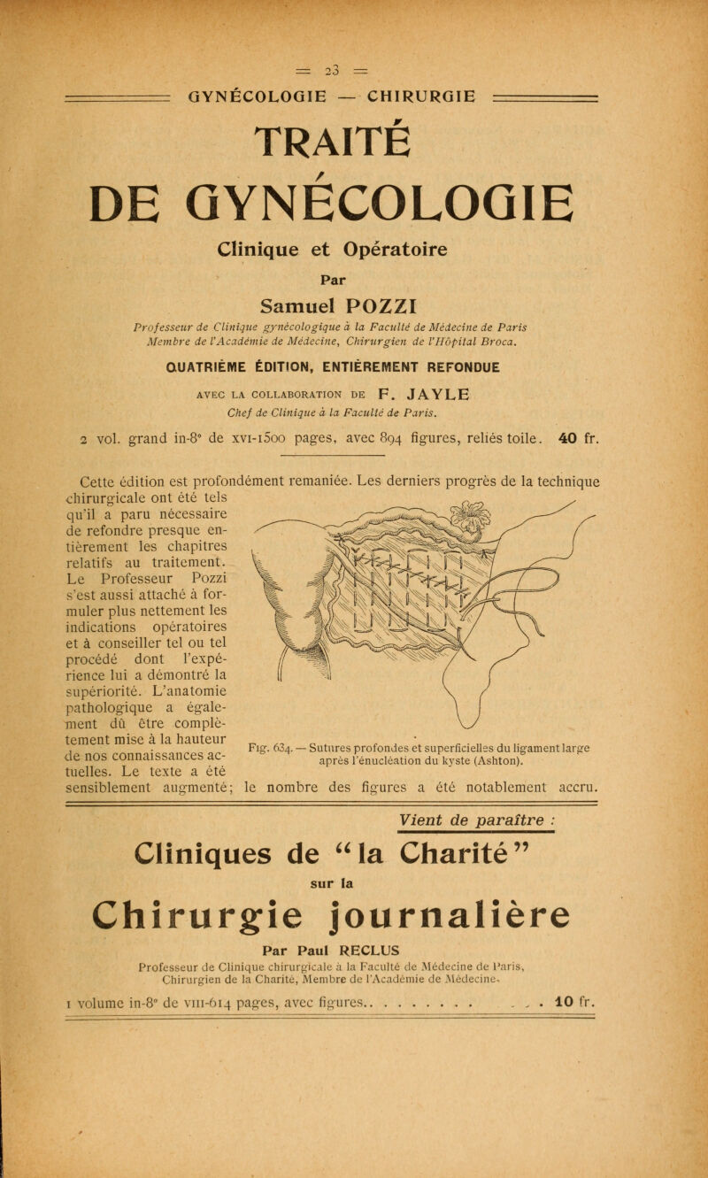 GYNÉCOLOGIE — CHIRURGIE TRAITÉ DE GYNÉCOLOGIE Clinique et Opératoire Par Samuel POZZI Professeur de Clinique gynécologique à la Faculté de Médecine de Paris Membre de l'Académie de Médecine, Chirurgien de l'Hôpital Broca. QUATRIÈME ÉDITION, ENTIÈREMENT REFONDUE AVEC LA COLLABORATION DE F. JAYLE Chef de Clinique à la Faculté de Paris. 2 vol. grand in-8° de xvi-i5oo pages, avec 894 figures, reliés toile. 40 fr. Cette édition est profondément remaniée. Les derniers progrès de la technique chirurgicale ont été tels qu'il a paru nécessaire de refondre presque en- tièrement les chapitres relatifs au traitement. Le Professeur Pozzi s'est aussi attaché à for- muler plus nettement les indications opératoires et à conseiller tel ou tel procédé dont l'expé- rience lui a démontré la supériorité. L'anatomie pathologique a égale- ment dû être complè- tement mise à la hauteur de nos connaissances ac- tuelles. Le texte a été sensiblement augmenté; le nombre des figures a été notablement accru. Fig-. 634. — Sutures profondes et superficielles du ligament large après l'énucléation du k)rste (Ashton). Vient de paraître Cliniques de aIa Charité sur la Chirurgie journalière Par Paul RECLUS Professeur de Clinique chirurgicale à la Faculté de Médecine de Paris, Chirurgien de la Charité, Membre de l'Académie de Médecine volume in-8° de vm-614 pages, avec figures. . 10 fr