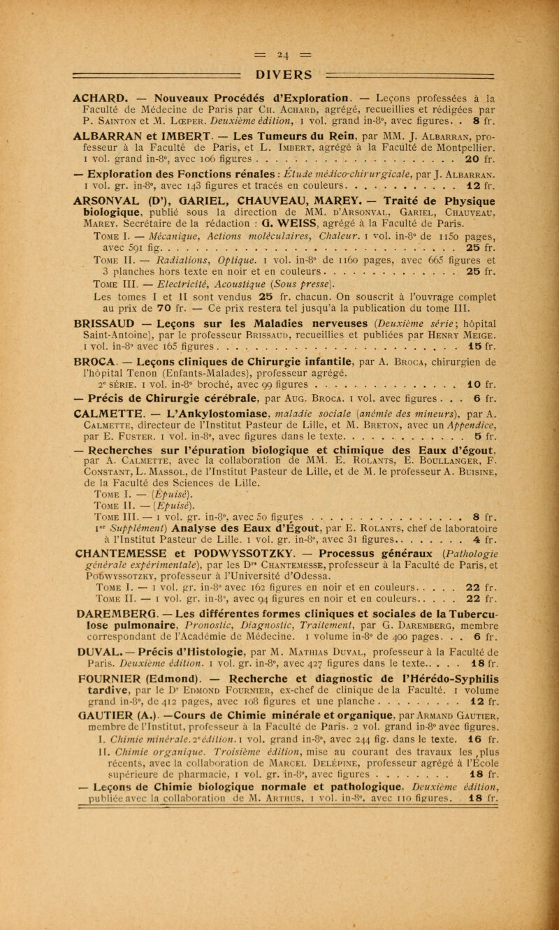 DIVERS ACHARD. — Nouveaux Procédés d'Exploration. — Leçons professées à la Faculté de Médecine de Paris par Ch. Achard, agrégé, recueillies et rédigées par P. Sainton et M. Lœper. Deuxième édition, i vol. grand in-8°, avec figures. . 8 fr. ALBARRAN et IMBERT. — Les Tumeurs du Rein, par MM. J. Albarran, pro- fesseur à la Faculté de Paris, et L. Imbert, agrégé à la Faculté de Montpellier. i vol. grand in-8°, avec 106 figures 20 fr. — Exploration des Fonctions rénales : Etude médico-chirurgicale, par J. Albarran. i vol. gr. in-8°, avec 143 figures et tracés en couleurs. . 12 fr. ARSONVAL (D'), GARIEL, CHAUVEAU, MAREY. - Traité de Physique biologique, publié sous la direction de MM. d'Arsonval, Gariel, Chauveau, Marey. Secrétaire de la rédaction : G. WEISS, agrégé à la Faculté de Paris. Tome I. — Mécanique, Actions moléculaires, Chaleur. 1 vol. in-8° de n5o pages, avec 5çi fig 25 fr. Tome II. — Radiations, Optique. 1 vol. in-8° de 1160 pages, avec 665 figures et 3 planches hors texte en noir et en couleurs 25 fr. Tome III. — Electricité, Acoustique (Sous presse). Les tomes I et II sont vendus 25 fr. chacun. On souscrit à l'ouvrage complet au prix de 70 fr. — Ce prix restera tel jusqu'à la publication du tome III. BRISSAUD — Leçons sur les Maladies nerveuses (Deuxième série-, hôpital Saint-Antoine), par le professeur Rrissaud, recueillies et publiées par Henry Meige. 1 vol. in-8° avec i65 figures 15 fr. BROCA. — Leçons cliniques de Chirurgie infantile, par A. Broca, chirurgien de l'hôpital Tenon (Enfants-Malades), professeur agrégé. 2e série. 1 vol. in-8° broché, avec 99 figures 10 fr. — Précis de Chirurgie cérébrale, par Aug. Broca. 1 vol. avec figures ... 6 fr. CALMETTE. — L'Ankylostomiase, maladie sociale [anémie des mineurs), par A. Calmette, directeur de l'Institut Pasteur de Lille, et M. Breton, avec un Appendice, par E. Fuster. 1 vol. in-8°, avec figures dans le texte 5 fr. — Recherches sur l'épuration biologique et chimique des Eaux d'égout. par A. Calmette, avec la collaboration de MM. E. Rolants, E. Boullanger, F. Constant, L.Massol, de l'Institut Pasteur de Lille, et de M. le professeur A. Buisine, de la Faculté des Sciences de Lille. Tome I. — [Épuisé). Tome IL — [Epuisé). Tome III. — 1 vol. gr. in-8°, avec 5o figures 8 fr. Ier Supplément) Analyse des Eaux d'Égout, par E. Rolants, chef de laboratoire à l'Institut Pasteur de Lille. 1 vol. gr. in-8°, avec 3i figures 4 fr. CHANTEMESSE et PODWYSSOTZKY. — Processus généraux (Pathologie générale expérimentale), par les D Chantemesse, professeur à la Faculté de Paris, et Podwyssotzky, professeur à l'Université d'Odessa. Tome I. — 1 vol. gr. in-8° avec 162 figures en noir et en couleurs 22 fr. Tome IL — 1 vol. gr. in-8', avec 94 figures en noir et en couleurs 22 fr. DAREMBERG. — Les différentes formes cliniques et sociales de la Tubercu- lose pulmonaire, Pronostic, Diagnostic, Traitement, par G. Daremberg, membre correspondant de l'Académie de Médecine. 1 volume in-8° de 400 pages. . . 6 fr. DU VAL. — Précis d'Histologie, par M. Mathias Duval, professeur à la Faculté de Paris. Deuxième édition. 1 vol. gr. in-8°, avec 427 figures dans le texte 18 fr. FOURNIER (Edmond). — Recherche et diagnostic de PHérédo-Syphilis tardive, par le Dr Edmond Fournier, ex-chef de clinique de la Faculté. 1 volume grand in-8°, de 412 pages, avec 108 figures et une planche 12 fr. GAUTIER (A.). —Cours de Chimie minérale et organique, par Armand Gautier, membre de l'Institut, professeur à la Faculté de Paris. 2 vol. grand in-8° avec figures. I. Chimie mineraie.2*édition. 1 vol. grand in-8°, avec 244 fig. dans le texte. 16 fr. IL Chimie organique. Troisième édition, mise, au courant des travaux les tplus récents, avec la collaboration de Marcel Deléimne, professeur agrégé à l'Ecole supérieure de pharmacie, 1 vol. gr. in-8°, avec figures 18 fr. — Leçons de Chimie biologique normale et pathologique. Deuxième édition,