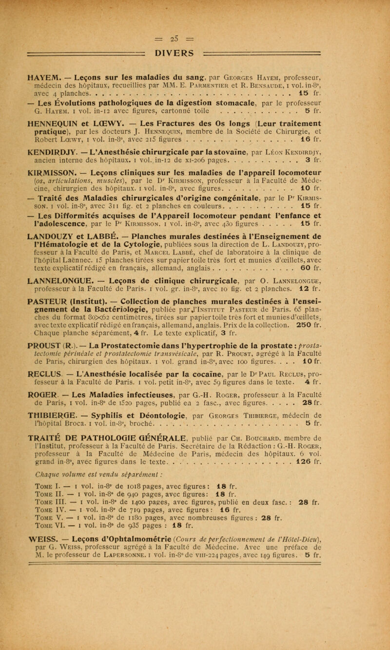 DIVERS HAYEM. — Leçons sur les maladies du sang, par Georges Hayem, professeur, médecin des hôpitaux, recueillies par MM. E. Parmentier et R. Bensaude, i vol.in-8°, avec 4 planches 15 fr. — Les Évolutions pathologiques de la digestion stomacale, par le professeur G. Hayem. i vol. in-12 avec figures, cartonné toile 5 fr. HENNEQUIN et LŒWY. — Les Fractures des Os longs (Leur traitement pratique), par les docteurs J. Hennequin, membre de la Société de Chirurgie, et Robert Lœwy, i vol. in-8°, avec 2i5 figures 16 fr. KENDIRDJY. — L'Anesthésie chirurgicale par la stovaïne, par Léon Kendirdjy, ancien interne des hôpitaux, i vol. in-12 de xi-206 pages 3 fr. KIRMISSON. — Leçons cliniques sur les maladies de l'appareil locomoteur (os, articulations, muscles), par le Dr Kirmisson, professeur à la Faculté de Méde- cine, chirurgien des hôpitaux. 1 vol. in-8°, avec figures 10 fr. — Traité des Maladies chirurgicales d'origine congénitale, par le Pr Kirmis- son. 1 vol. in-8°, avec 3u fig. et 2 planches en couleurs 15 fr. — Les Difformités acquises de l'Appareil locomoteur pendant l'enfance et l'adolescence, par le Pr Kirmisson. i vol. in-8°, avec 480 figures 15 fr. LANDOUZY et LABBÉ. — Planches murales destinées à l'Enseignement de l'Hématologie et de la Cytologie, publiées sous la direction de L. Landouzy, pro- fesseur à la Faculté de Paris, et Marcel Labbé, chef de laboratoire à la clinique de l'hôpital Laënnec. i5 planches tirées sur papier toile très fort et munies d'œillets, avec texte explicatif rédigé en français, allemand, anglais 60 fr. LANNELONGUE. — Leçons de clinique chirurgicale, par O. Lannelongue, professeur à la Faculté de Paris. 1 vol. gr. in-8°, avec 10 fig. et 2 planches. 12 fr. PASTEUR (Institut). — Collection de planches murales destinées à l'ensei- gnement de la Bactériologie, publiée par J'Institut Pasteur de Paris. 65 plan- ches du format 80x62 centimètres, tirées sur papiertoile très fort et munies d'œillets. avec texte explicatif rédigé en français, allemand, anglais. Prix de la collection. 250 fr. Chaque planche séparément, 4 fr. Le texte explicatif, 3 fr. PROUST (R.). — La Prostatectomie dans l'hypertrophie de la prostate : prosta- tectomie pèrinéale et prostatectomie transvésicale, par R. Proust, agrégé à la Faculté de Paris, chirurgien des hôpitaux. 1 vol. grand in-8°, avec 100 figures. . . . 10 fr. RECLUS. — L'Anesthésie localisée par la cocaïne, par le D'Paul Reclus, pro- fesseur à la Faculté de Paris. 1 vol. petit in-8°, avec 5g figures dans le texte. 4 fr. ROGER. — Les Maladies infectieuses, par G.-H. Roger, professeur à la Faculté de Paris, 1 vol. in-8° de i520 pages, publié en 2 fasc, avec figures 28 fr. THIB1ERGE. — Syphilis et Déontologie, par Georges Thibierge, médecin de l'hôpital Broca. 1 vol. in-8°, broché 5 fr. TRAITÉ DE PATHOLOGIE GÉNÉRALE, publié par Ch. Bouchard, membre de l'Institut, professeur à la Faculté de Paris. Secrétaire de la Rédaction : G.-H. Roger, professeur à la Faculté de Médecine de Paris, médecin des hôpitaux. 6 vol. grand in-8°, avec figures dans le texte. . .' 126 fr. Chaque volume est vendu séparément : Tome I. — 1 vol. in-8° de 1018 pages, avec figures : 18 fr. Tome II. — 1 vol. in-8° de 940 pages, avec figures: 18 fr. Tome III. — 1 vol. in-8° de 1400 pages, avec figures, publié en deux fasc. : 28 fr. Tome IV. — 1 vol. in-8° de 719 pages, avec figures: 16 fr. Tome V. — 1 vol. in-8° de 1180 pages, avec nombreuses figures: 28 fr. Tome VI. — 1 vol. in-8° de 935 pages : 18 fr. WEISS. — Leçons d'Ophtalmométrie (Cours de perfectionnement de VHôtel-Dieu), par G. Weiss, professeur agrégé à la Faculté de Médecine. Avec une préface de M. le professeur de Lapersonne. i vol. in-8°de vin-224pages, avec 149 figures. 5 fr.