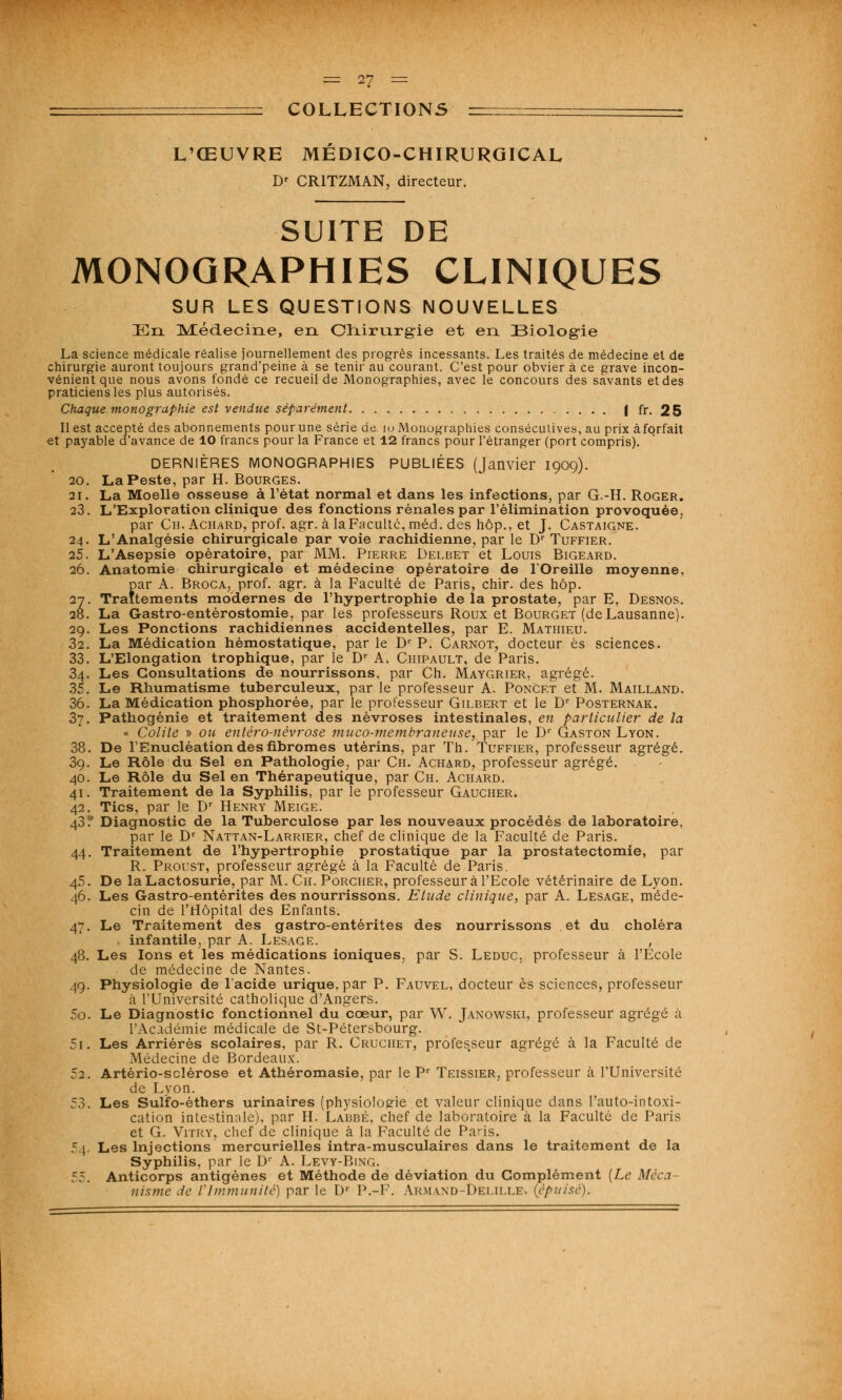 COLLECTIONS L'ŒUVRE MEDICO-CHIRURGICAL Dr CR1TZMAN, directeur. SUITE DE MONOGRAPHIES CLINIQUES SUR LES QUESTIONS NOUVELLES En [Médecine, en Chirnrg-ie et en Biologie La science médicale réalise journellement des progrès incessants. Les traités de médecine et de chirurgie auront toujours grand'peine à se tenir au courant. C'est pour obvier à ce grave incon- vénient que nous avons fondé ce recueil de Monographies, avec le concours des savants et des praticiens les plus autorisés. Chaque monographie est vendue séparément I fr. 25 Il est accepté des abonnements pour une série de 10 Monographies consécutives, au prix à forfait et payable d'avance de 10 francs pour la France et 12 francs pour l'étranger (port compris). DERNIÈRES MONOGRAPHIES PUBLIÉES (Janvier 1909). 20. La Peste, par H. Bourges. 21. La Moelle osseuse à l'état normal et dans les infections, par G.-H. Roger. 23. L'Exploration clinique des fonctions rénales par l'élimination provoquée. par Ch. Achard, prof. agr. à laFacultc, méd. des hop., et J. Castaigne. 24. L'Analgésie chirurgicale par voie rachidienne, par le Dr Tuffier. 25. L'Asepsie opératoire, par MM. Pierre Delbet et Louis Bigeard. 26. Anatomie chirurgicale et médecine opératoire de l'Oreille moyenne, par A. Broca, prof. agr. à la Faculté de Paris, chir. des hôp. 27. Traitements modernes de l'hypertrophie de la prostate, par E. Desnos. 28. La Gastro-entérostomie, par les professeurs Roux et Bourget (de Lausanne). 29. Les Ponctions rachidiennes accidentelles, par E. Mathieu. 32. La Médication hémostatique, par le Dr P. Carnot, docteur es sciences. 33. L'Elongation trophique, par le Dr A. Chipault, de Paris. 34. Les Consultations de nourrissons, par Ch. Maygrier, agrégé. 35. Le Rhumatisme tuberculeux, par le professeur A. Poncet et M. Mailland. 36. La Médication phosphorée, par le professeur Gilbert et le Dr Posternak. 37. Pathogénie et traitement des névroses intestinales, en particulier de la « Colite » ou entèro-névrose muco-membraneuse, par le Dr Gaston Lyon. 38. De l'Enucléation des fibromes utérins, par Th. Tuffier, professeur agrégé. 39. Le Rôle du Sel en Pathologie, par Ch. Achard, professeur agrégé. 40. Le Rôle du Sel en Thérapeutique, par Ch. Achard. 41. Traitement de la Syphilis, par le professeur Gaucher. 42. Tics, par le Dr Henry Meige. 43* Diagnostic de la Tuberculose par les nouveaux procédés de laboratoire, par le Dr Nattan-Larrier, chef de clinique de la Faculté de Paris. 44. Traitement de l'hypertrophie prostatique par la prostatectomie, par R. Proust, professeur agrégé à la Faculté de Paris. 45. De laLactosurie, par M. Ch. Porcher, professeur à l'Ecole vétérinaire de Lyon. 46. Les Gastro-entérites des nourrissons. Etude clinique, par A. Lesage, méde- cin de l'Hôpital des Enfants. 47. Le Traitement des gastro-entérites des nourrissons et du choléra infantile, par A. Lesage. , 48. Les Ions et les médications ioniques, par S. Leduc, professeur à l'Ecole de médecine de Nantes. 49. Physiologie de l'acide urique, par P. Fauvel, docteur es sciences, professeur à l'Université catholique d'Angers. 50. Le Diagnostic fonctionnel du cœur, par W. Janowski, professeur agrégé à l'Académie médicale de St-Pétersbourg. 5i. Les Arriérés scolaires, par R. Cruchet, professeur agrégé à la Faculté de Médecine de Bordeaux. 52. Artèrio-sclérose et Athéromasie, par le Pr Teissier, professeur à l'Université de Lyon. 53. Les Sulfo-éthers urinaires (physiologie et valeur clinique dans l'auto-intoxi- cation intestinale), par H. Labbé, chef de laboratoire à la Faculté de Paris et G. Vitry, chef de clinique à la Faculté de Paris. 54. Les Injections mercurielles intra-musculaires dans le traitement de la Syphilis, par le 1)' A. Levt-Bing. 55. Anticorps antigènes et Méthode de déviation du Complément (Le Méca- nisme de VImmunité) par le Dr P.-F. Armand-Delilles (épuisé).