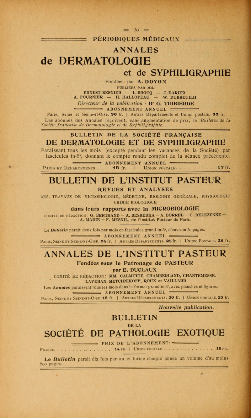 : PÉRIODIQUES MÉDICAUX ■ ANNALES de DERMATOLOGIE et de SYPHILIQRAPHIE Fondées par A. DOYON PUBLIÉES PAR MM. ERNEST BESNIER — L. BROCQ — J. DARIER A. FOURNIER — H. HALLOPEAU — W. DUBREUILH Directeur de la publication : Dr G. TH1BIERGE = ABONNEMENT ANNUEL = Paris, Seine et Seine-et-Oise. 30 fr. | Autres Départements et Union postale. 32 fr. Les abonnés des Annales reçoivent, sans augmentation de prix, le Bulletin de la Société française de Dermatologie et de Syphiligraphie. BULLETIN DE LA SOCIÉTÉ FRANÇAISE DE DERMATOLOGIE ET DE SYPHILIGRAPHIE Paraissant tous les mois (excepté pendant les vacances de la Société) par fascicules in-8°, donnant le compte rendu complet de la séance précédente. ABONNEMENT ANNUEL Paris et Départements . . . 15 fr. | Union postale 17 fr. BULLETIN DE L'INSTITUT PASTEUR REVUES ET ANALYSES DES. TRAVAUX DE MICROBIOLOGIE, MÉDECINE, BIOLOGIE GÉNÉRALE, PHYSIOLOGIE CHIMIE BIOLOGIQUE dans leurs rapports avec la MICROBIOLOGIE comité de rédaction : G. BERTRAND - A. BESREDKA - A. BORREL - C. DELEZENNE - A. MARIE -F. MESNIL, de l'Institut Pasteur de Paris. Le Bulletin paraît deux fois par mois en fascicules grand in-8°, d'environ 5o pages. — ABONNEMENT ANNUEL = Paris, Seine et Seine-et-Oise. 24 fr. | Autres Départements. 25 fr. | Union Postale. 26 fr. ANNALES DE L'INSTITUT PASTEUR Fondées sous le Patronage de PASTEUR par E. DUCLAUX COMITÉ DE RÉDACTION : MM. CALMETTE, CHAMBERLAND, CHANTEMESSE. LAVERAN, METCHNIKOFF, ROUX et VAILLARD Les Annales paraissent <ous les mois dans le format grand in-8% avec planches et figures. — ABONNEMENT ANNUEL — Paris, Seine et Seine-et-Oise. 18 fr. | Autres Départements. 20 fr. | Union postale. 20 fr. Nouvelle publication. BULLETIN DE LA SOCIÉTÉ DE PATHOLOGIE EXOTIQUE PRIX DE L'ABONNEMENT: France 14 fr. | Union postale 16fr. Le Bulletin parait dix fois par an et forme chaque année un volume d'au moins 500 pages.