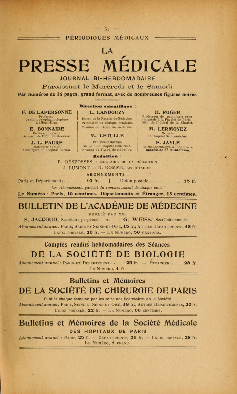 = PÉRIODIQUES MÉDICAUX LA PRESSE MEDICALE JOURNAL BI-HEBDOMADAIRE .Paraissant le Mercredi et le Samedi Par numéros de 16 pages, grand format, avec de nombreuses figures noires F. DE LAPERSONNE Professeur de clinique ophtalmologique à l'Hôtel-Dieu. E. BONNAIRE Professeur agrégé, Accouch. de l'hôp. Lariboisière. J.-L. FAURE Professeur agrégé, Chirurgien de l'hôpital Cochin. Direction scientifique L. LANOOUZY Doyen de la Faculté de Médecine. Professeur de clinique médicale. Membre de l'Acad. de médecine. M. LETULLE Professeur agrégé, Médecin de l'hôpital Boucicaut. Membre de l'Acad. de médecine. H. ROGER Professeur de pathologie expé- rimentale à la Faculté de Paris. Méd. de l'hôpital de la Charité. M. LERMOYEZ Médecin de l'hôpital Saint-Antoine. F. JAYLE Ex-chef de clin.gyn. à l'hôp. Broca, Secrétaire de la Direction. Rédaction : P. DESFOSSES, SECRÉTAIRE DE LA RÉDACTION J. DUMONT — R. ROMME, secrétaires ABONNEMENTS : Paris et Départements 10 fr. | Union postale 15 fr. Les Abonnements fartent du commencement de chaque mois. Le Numéro : Paris, 10 centimes. Départements et Étranger, 15 centimes. BULLETIN DE L'ACADÉMIE DE MÉDECINE PUBLIÉ PAR MM. S. JACCOUD, Secrétaire perpétuel, et G. WEISS, Secrétaire annuel. Abonnement annuel : Paris, Seine et Seine-et-Oise, 15 fr.; Autres Départements, 18 fr. Union postale, 20 fr. — Le Numéro, 50 centimes. Comptes rendus hebdomadaires des Séances DE LA SOCIÉTÉ DE BIOLOGIE Abonnement annuel : Paris et Départements . . . 25 fr. — Etranger ... 28 fr. Le Numéro, 1 fr. Bulletins et Mémoires DE LA SOCIÉTÉ DE CHIRURGIE DE PARIS Publiés chaque semaine par les soins des Secrétaires de la Société Abonnement annuel: Paris, Seine et Seine-et-Oise, 18 fr., Autres Départements, 20 fr. Union postale, 22 fr. — Le Numéro, 60 centimes. Bulletins et Mémoires de la Société Médicale DES HOPITAUX DE PARIS Abonnement annuel : Paris, 25 fr. — Départements, 26 fr. — Union postale, 28 fr. Le Numéro, 1 franc.