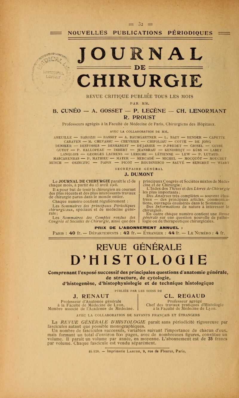 = 62 NOUVELLES PUBLICATIONS PÉRIODIQUES JOURNAL DE CHIRURGIE REVUE CRITIQUE PUBLIEE TOUS LES MOIS PAR MM. B. CUNÉO — A. GOSSET — P. LECÈNE — CH. LENORMANT R. PROUST Professeurs agrégés à la Faculté de Médecine de Paris, Chirurgiens des Hôpitaux. AVEC LA COLLABORATION DE MM. AMEUILLE — BAROZZI — BASSET — A. BAUMGARTNER — L. BAZY — BENDER — CAPETTE CARAVEN — M. CHEVASSU — CHEVRIER — CHIFOLIAU — COTTE — DE JONG DENIRER — DESFOSSES — DESMAREST — DUJARIER — P.FREDET — GRISEL — GUIBÉ GUYOT — P. HALLOPEAU — IMBERT — JEANBRAU — KENDIRDJY — KÛSS — LABEY LANGLOIS — GEORGES LAURENS — LERICHE — LÉTIENNE — LEW — P. LUTAUD MASCARENHAS — P. MATHIEU — MAYER — MERCADÉ — MICHEL — MOCQUÔT — MOUCHET MUNCH — OKINCZYC — PAPIN — PICOT — ROUDINESCO — SAUVÉ — SENCERT — WiARÏ SECRÉTAIRE GÉNÉRAL J. DUMONT Le JOURNAL DE CHIRURGIE paraît le i5 de chaque mois, à partir du i5 avril 1908. Il a pour but de tenir le chirurgien au courant des plus récents et des plus intéressants travaux de chirurgie parus dans le monde entier. Chaque numéro contient régulièrement : Les Sommaires des principaux Périodiques chirurgicaux, spéciaux et de médecine géné- rale; Les Sommaires des Comptes rendus des Congrès et Sociétés de Chirurgie, ainsi que des principaux Congrès et Sociétés mixtes de Méde- cine et de Chirurgie ; LIndex des Thèses et des Livres de Chirurg te les plus importants ; Des Analyses très complètes — souvent i'ius- trées — des principaux articles, communica- tions, ouvrages énumérés dans le Sommaire ; Des Informations de nature à intéresser le chirurgien. En outre chaque numéro contient une Revue générale sur une question nouvelle de patho- logie ou de thérapeutique chirurgicales. Paris PRIX DE L'ABONNEMENT ANNUEL 40 fr. — Départements : 42 fr.— Etranger : 44 fr. Le Numéro : 4 fr. REVUE GÉNÉRALE D'HISTOLOGIE Comprenant l'exposé successif des principales questions d anatomic générale, de structure, de cytologie, d'histogenèse, d'histophysiologie et de technique histologique PUBLIEE PAR LES SOINS DE J. RENAUT Professeur d'Anatomie générale à la Faculté de Médecine de Lvon, .Membre associé de l'Académie de Médecine. CL. REGAUD Professeur agrégé Chef des travaux pratiques d'Histologie à la Faculté de Médecine de Ljon. AVEC LA COLLABORATION DE SAVANTS FRANÇAIS ET ETRANGERS La REVUE GÉNÉRALE D'HISTOLOGIE paraît sans périodicité rigoureuse par fascicules autant que possible monographiques. Un nombre de fascicules successifs, variables suivant l'importance de chacun d'eux, mais formant un total d'environ 800 pages, avec de nombreuses figures, constitue un volume. Il parait un volume par année, en moyenne. L'abonnement est de 35 francs par volume. Chaque fascicule est vendu séparément. 6'i 820. — Imprimerie Laiiuhe, 9, rue de Fleurus, Paris.