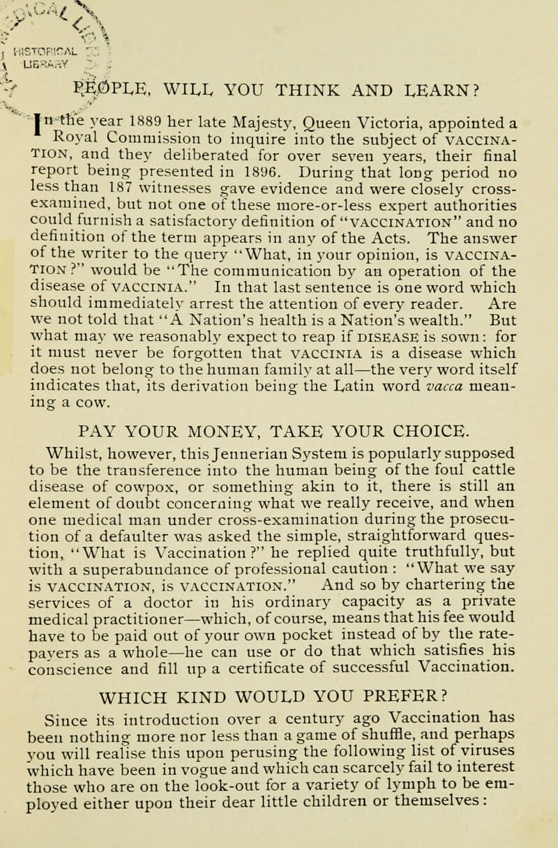 v.. t v: • \ HISTORIC i library : . % P;E0PLE, WILL YOU THINK AND LEARN? V In the year 1889 her late Majesty, Queen Victoria, appointed a Royal Commission to inquire into the subject of vaccina- tion, and they deliberated for over seven years, their final report being presented in 1896. During that long period no less than 187 witnesses gave evidence and were closely cross- examined, but not one of these more-or-less expert authorities could furnish a satisfactory definition of vaccination and no definition of the term appears in any of the Acts. The answer of the writer to the query What, in your opinion, is vaccina- tion? would be The communication by an operation of the disease of vaccinia. In that last sentence is one word which should immediately arrest the attention of every reader. Are we not told that A Nation's health is a Nation's wealth. But what may we reasonably expect to reap if disease is sown: for it must never be forgotten that vaccinia is a disease which does not belong to the human family at all—the very word itself indicates that, its derivation being the Latin word vacca mean- ing a cow. PAY YOUR MONEY, TAKE YOUR CHOICE. Whilst, however, this Jenneriau System is popularly supposed to be the transference into the human being of the foul cattle disease of cowpox, or something akin to it, there is still an element of doubt concerning what we really receive, and when one medical man under cross-examination during the prosecu- tion of a defaulter was asked the simple, straightforward ques- tion, What is Vaccination? he replied quite truthfully, but with a superabundance of professional caution : What we say is vaccination, is vaccination. And so by chartering the services of a doctor in his ordinary capacity as a private medical practitioner—which, of course, means that his fee would have to be paid out of your own pocket instead of by the rate- payers as a whole—he can use or do that which satisfies his conscience and fill up a certificate of successful Vaccination. WHICH KIND WOULD YOU PREFER? Since its introduction over a century ago Vaccination has been nothing more nor less than a game of shuffle, and perhaps you will realise this upon perusing the following list of viruses which have been in vogue and which can scarcely fail to interest those who are on the look-out for a variety of lymph to be em- ployed either upon their dear little children or themselves:
