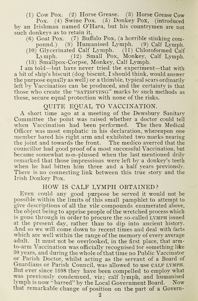 Pox. (4) Swine Pox. (5) Donkey Pox, (introduced by an Irishman named O'Hara, but his countrymen are not such donkeys as to retain it, (6) Goat Pox. (7) Buffalo Pox, (a horrible stinking com- pound.) (S) Humanised Lymph. (9) Calf Lvmph. (10) Glycerinated Calf Lymph. (11) Chloroformed Calf Lvmph. (12) Small Pox, Monkey, Calf Lymph. (13) Smallpox-Corpse, Monkey, Calf Lymph. I am told—but have never tried the experiment—that with a bit of ship's biscuit (dog biscuit, I should think, would answer the purpose equally as well) or a thimble, typical scars ordinarily left by Vaccination can be produced, and the certainty is that those who create the satisfying marks by such methods as these, secure equal protection with none of the risks. QUITE EQUAL TO VACCINATION. A short time ago at a meeting of the Dewsbury Sanitary Committee the point was raised whether a doctor could tell when Vaccination had been performed. The then Medical Officer was most emphatic in his declaration, whereupon one member bared his right arm and exhibited two marks nearing the joint and towards the front. The medico averred that the councillor had good proof of a most successful Vaccination, but became somewhat non-plussed when the last mentioned drily remarked that those impressions were left by a donkey's teeth when he had bitten him three and a half years previously. There is no connecting link between this true story and the Irish Donkey Pox. HOW IS CALF LYMPH OBTAINED ? Even could any good purpose be served it would not be possible within the limits of this small pamphlet to attempt to give descriptions of all the vile compounds enumerated above, the object being to apprise people of the wretched process which is gone through in order to procure the so-called lymph issued at the present day, rather than to dip into ancient history. And so we will come down to recent times and deal with facts which are well within the range of the memory of every average adult. It must not be overlooked, in the first place, that arm- to-arm Vaccination was officially recognised ior something like 30 years, and during the whole of that time no Public Vaccinator or Parish Doctor, whilst acting as the servant of a Board of Guardians or Parish Council, was allowed to use CALF lymph. But ever since 1898 they have been compelled to employ what was previously condemned, viz; calf lymph, and humanised lymph is now barred by the Local Government Board. Now that remarkable change of position on the part of a Govern- 2