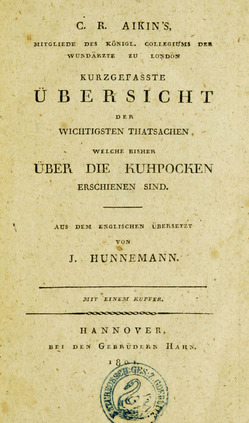 C. R. AIKIN'S, MITGLIEDE DES KÜNIGL. COLLEOItfMS DER WUNDÄRZTE ZU LONDON KURZGEEASSTE ÜBERSICHT DER WICHTIGSTEN TIIATSACIIEN . WELCHE BISHER ÜBER DIE KUHPOCKEN ERSCHIENEN SIND. ADS DEM ENGLISCHEN LBERSETZT VON J. HUNNEMANN. MIT EINEM KUPFER. HANNOVER, bei den Gebrüdern Hahn.