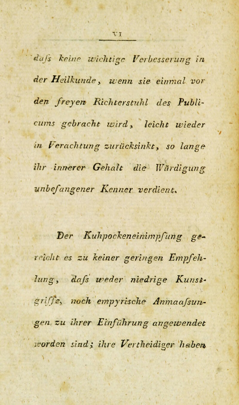 der Heilkunde, wenn sie einmal vor den freyens Richterstnhl des Publi- cums gebracht wird, leicht wieder in Verachtung zurücksinkt, so lange ihr innerer Gehalt die Wardieunp- unbefangener Kenner verdient. Der Kuhpockeneinimpfiing ge- refoht es zu keiner geringen Empfeh- lung, dafs weder niedrige Kunst- griffe, noch empyrische Amnaafsun- gen zu ihrer Einführung angewendet ivorden sind; ihre Vertheidi^er haben