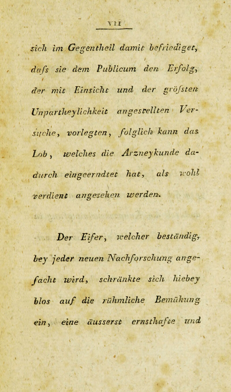 drifs sie dem Publicum den Erfolg-, dar mit Einsicht und der größten Unpartheylichkeit angestellten Ver- suche, vorlegten, folglich kann das Lob, welches die Arzneykunde da- durch eingeeritdtet hat, als wohl ■verdient angesehen werden. Der Eifer, welcher beständig, bey jeder neuen Nachforschung ange- facht wird, schränkte sich hiebej blos auf die rühmliche Bemühung ein, eine äusserst ernsthafte und