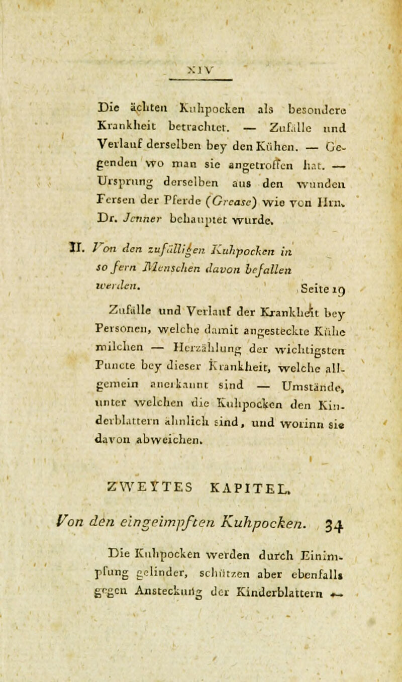 >: i v Die äcliten Kuhpocken als besondere. Krankheit betrichtet. — Zuf.ille und Verlauf derselben bey den Kühen. — Ge- genden vto man sie angetroffen hat. — Ursprung derselben aus den wunden Fersen der Pferde (Greasc) wie von Hin* Dr. Jcnner behauptet wurde. II. Von den zufälligen Kuhpocken in sofern Menschen davon befallen ''den. Seite 19 Zufalle und Verlauf der Krankheit bey Personen, welche damit angesteckte Kühe milchen — Herzählung der wichtigsten Puncte bey dieser Krankheit, welche all- gemein anerkannt sind — Umstände, unter welchen die Kuhpocken den Kiu. dcvbl.ittein ähnlich sind, und woiinn sie davon abweichen. ZWEITES KAPITEL. Von den eingeimpften Kuhpocken. 34 Die Kuhpocken werden durch Einim- pfung gelinder, schützen aber ebenfall» gegen Ansteckung der Kinderblattern .-