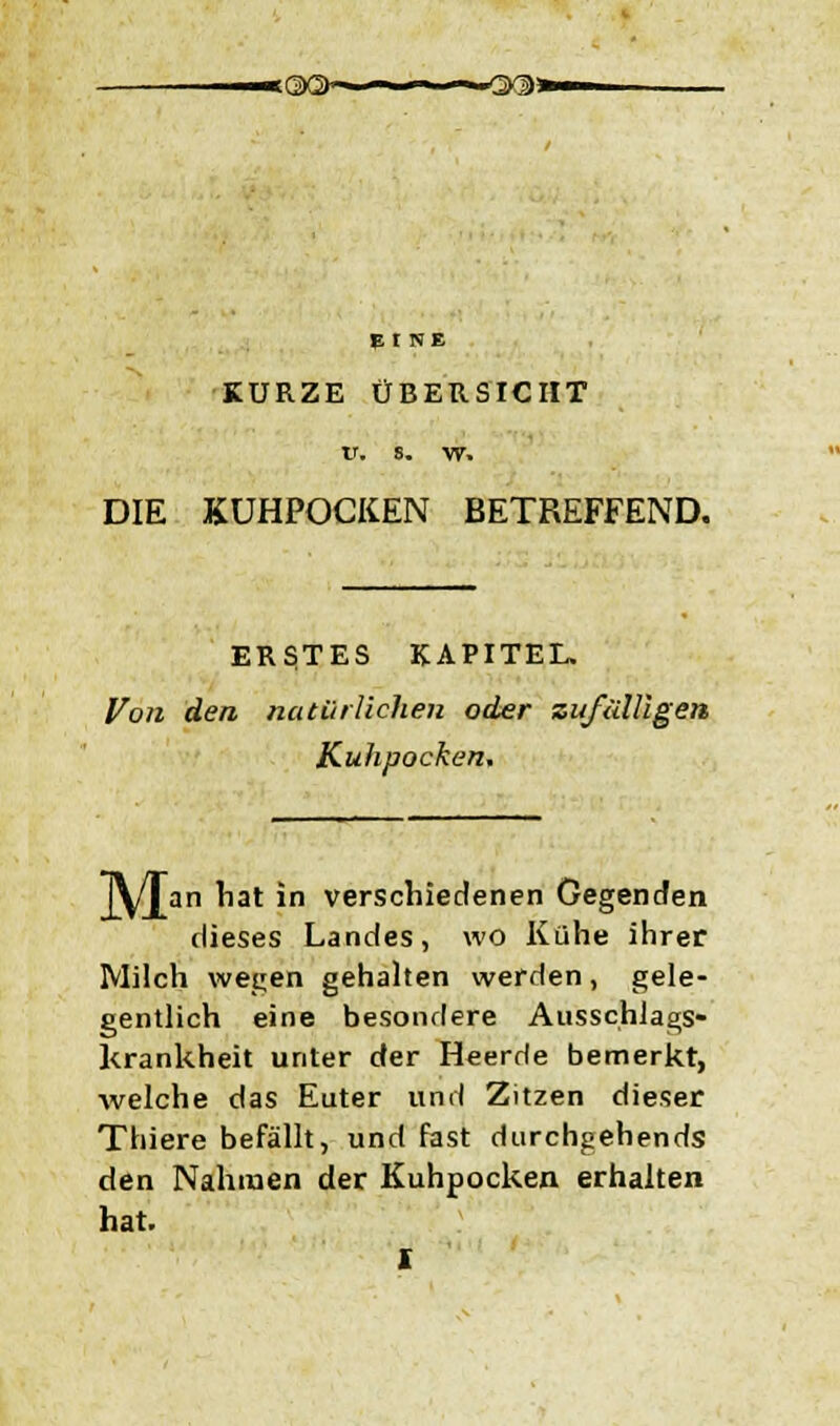 «<3X>*«—w-—-*-r Er NE KURZE ÜBERSICHT V, s. w. DIE KUHPOCKEN BETREFFEND. ERSTES KAPITEL. Von den natürlichen oder zufälligen Kuhpocken, J\/Jan hat in verschiedenen Gegenden dieses Landes, wo Kühe ihrer Milch wegen gehalten werden, gele- gentlich eine besondere Ausschlags- krankheit unter der Heerde bemerkt, welche das Euter und Zitzen dieser Thiere befällt, und fast durchgehends den Nahmen der Kuhpocken erhalten hat. X