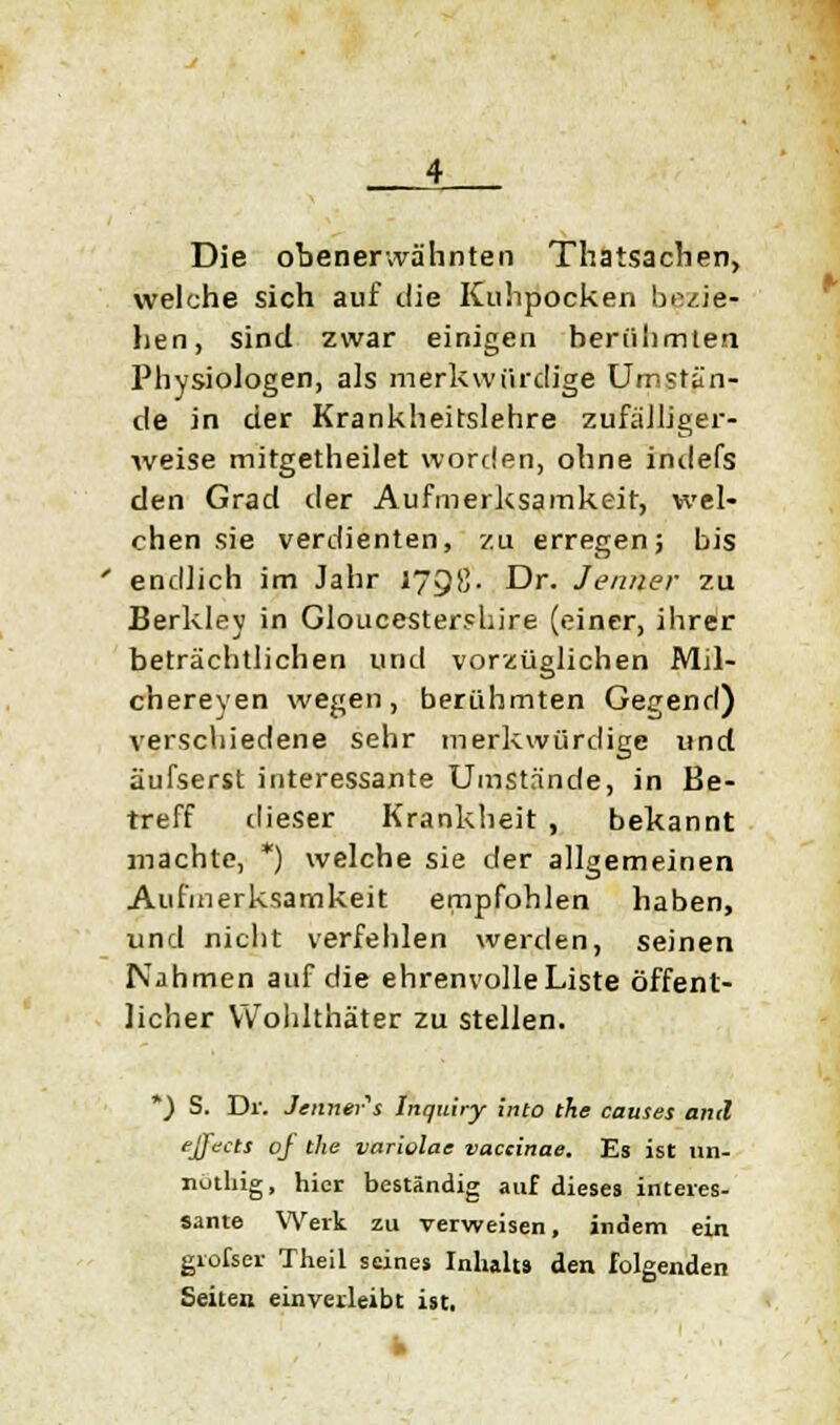 Die obenerwähnten Thatsachen, welche sich auf tue Kuhpocken bezie- hen, sind zwar einigen berühmten Physiologen, als merkwürdige Umstän- de in der Krankheitslehre zufälliger- weise mitgetheilet worden, ohne indefs den Grad der Aufmerksamkeit, wel- chen sie verdienten, zu erregen; bis endlich im Jahr 1798. Dr. Jenner zu Berkley in Gloucestershire (einer, ihrer beträchtlichen und vorzüglichen Mil- chereyen wegen, berühmten Gegend) verschiedene sehr merkwürdige und äufserst interessante Umstände, in Be- treff dieser Krankheit , bekannt machte, *) welche sie der allgemeinen Aufmerksamkeit empfohlen haben, und nicht verfehlen werden, seinen Nahmen auf die ehrenvolle Liste öffent- licher Wohlthäter zu stellen. *) S. Dr. Jenner's Jnquiry into tke causes and ejfects of the variolae vaccinae. Es ist un- nuthig, hier beständig auf dieses interes- sante Werk zu verweisen, indem ein grofser Theil seines Inhalts den folgenden Seiten einverleibt ist.