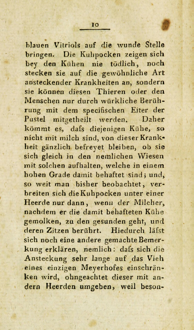 blauen Vitriols auf die wunde Stelle bringen. Die Kulipocken zeigen sich bey den Kühen nie tödlich, noch stecken sie auf die gewöhnliche Art ansteckender Krankheiten an, sondern sie können diesen Thieren oder den Menschen nur durch würkliche Berüh- rung mit dem speciflschen Eiter der Pustel mitgetheilt werden. Daher kömmt es, dafs diejenigen Kühe, so nicht mit milch sind, von dieser Krank- heit gänzlich befreyet bleiben, ob sie sich gleich in den peinlichen Wiesen mit solchen aufhalten, welche in einem hohen Grade damit behaftet sindj und, so weit man bisher beobachtet, ver- breiten sich die Kuhpocken unter einer Heerde nur dann, wenn der Milcher, nachdem er die damit behafteten Kühe gemolken, zu den gesunden geht, und deren Zitzen berührt. Hiedurch läfst sich noch eine andere gemachte Bemer- kung erklären, nemlich: dafs sich die Ansteckung sehr lange auf das Vieh eines einzigen Meyerhofes einschrän- ken wird, ohngeachtet dieser mit an- dern Heerden umgeben, weil beson-