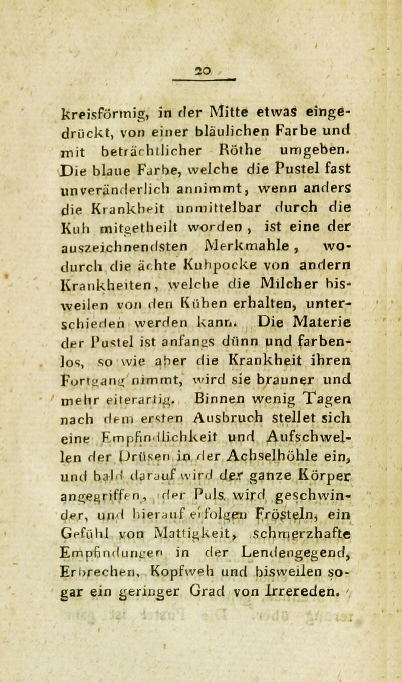 io kreisförmig, in rler Mitte etwas einge- drückt, von einer bläulichen Farbe und mit beträchtlicher Röthe umgeben. Die blaue Farbe, welche die Pustel fast unveränderlich annimmt, wenn anders die Krankheit unmittelbar durch die Kuh mitgetheilt worden , ist eine der auszeichnendsten Merk mahle , wo- durch die ächte Kuhpocke von andern Krankheiten, welche die Milcher his- weilen von den Kühen erhalten, unter- schieden werden kann. Die Materie der Pustel ist anfangs dünn und farben- los, so wie aber die Krankheit ihren Fortgang nimmt, wird sie brauner und mehr eilerartig. Binnen wenig Tagen nach dem ersten Ausbruch stellet sich eine Empfindlichkeit und Aufschwel- len der Drüsen in Her Achselhöhle ein, und bah) darauf wird der ganze Körper angegriffen, rler Puls, wird geschwin- der, und hierauf erfolgen Frösteln, ein Gefühl von Mattigkeit, schmerzhafte Empfindungen in der Lendengegend, Erbrechen, Kopfweh und bisweilen so- gar ein geringer Grad von Irrereden.