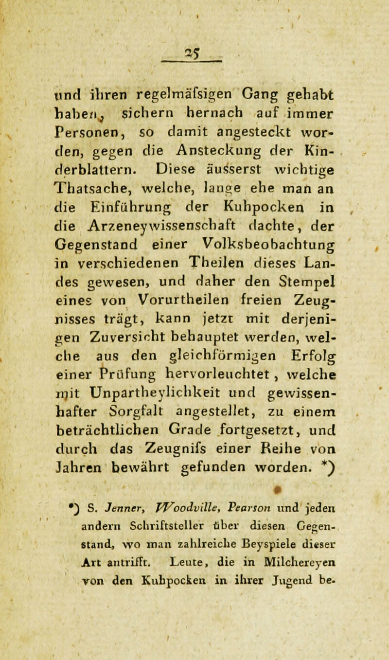 und ihren regelmäfsigen Gang gehabt habe/ij sichern hernach auf immer Personen, so damit angesteckt wor- den, gegen die Ansteckung der Kin- derblattern. Diese äusserst wichtige Thatsache, welche, lange ehe man an die Einführung der Kuhpocken in die ArzeneyWissenschaft dachte, der Gegenstand einer Volksbeobachtung in verschiedenen Theilen dieses Lan- des gewesen, und daher den Stempel eines von Vorurtheilen freien Zeug- nisses trägt, kann jetzt mit derjeni- gen Zuversicht behauptet werden, wel- che aus den gleichförmigen Erfolg einer Prüfung hervorleuchtet, welche mit Unpartheylichkeit und gewissen- hafter Sorgfalt angestellet, zu einem beträchtlichen Grade fortgesetzt, und durch das Zeugnifs einer Reihe von Jahren bewährt gefunden worden. *) • •) S. Jenner, JVoodville, Pearson und jeden andern Schriftsteller über diesen Gegen- stand, wo man zahlreiche Beyspiele dieser Art antrifft. Leute, die in Milchereyen von den Kubpocken in ihrer Jugend be.