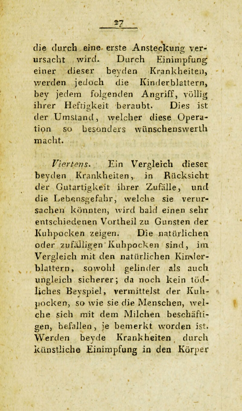 die durch eine- erste Ansteckung ver- ursacht wird. Durch Einimpfung einer dieser beyden Krankheiten, werden jedoch die Kinderblatlern, bey jedem folgenden Angriff, völlig ihrer Heftigkeit beraubt. Dies ist der Umstand, welcher diese Opera- tion so besonders wünschenswerlh macht. Viertens. Ein Vergleich dieser beyden Krankheiten, in Rücksicht der Gutartigkeit ihrer Zufälle, unri die Lebensgefahr, welche sie verur- sachen konnten, wird bald einen sehr entschiedenen Vortheil zu Gunsten der Kuhpocken zeigen. Die natürlichen oder zufälligen Kuhpocken sind, im Vergleich mit den natürlichen Kimler- blattern, sowohl gelinder als auch ungleich sicherer; da noch kein töd- liches Bevspiel, vermittelst der Kuh- pocken, so wie sie die Menschen, wel- che sich mit dem Milchen beschäfti- gen, befallen, je bemerkt worden ist. Werden bevde Krankheiten durch J • künstliche Einimpfung in den Körper