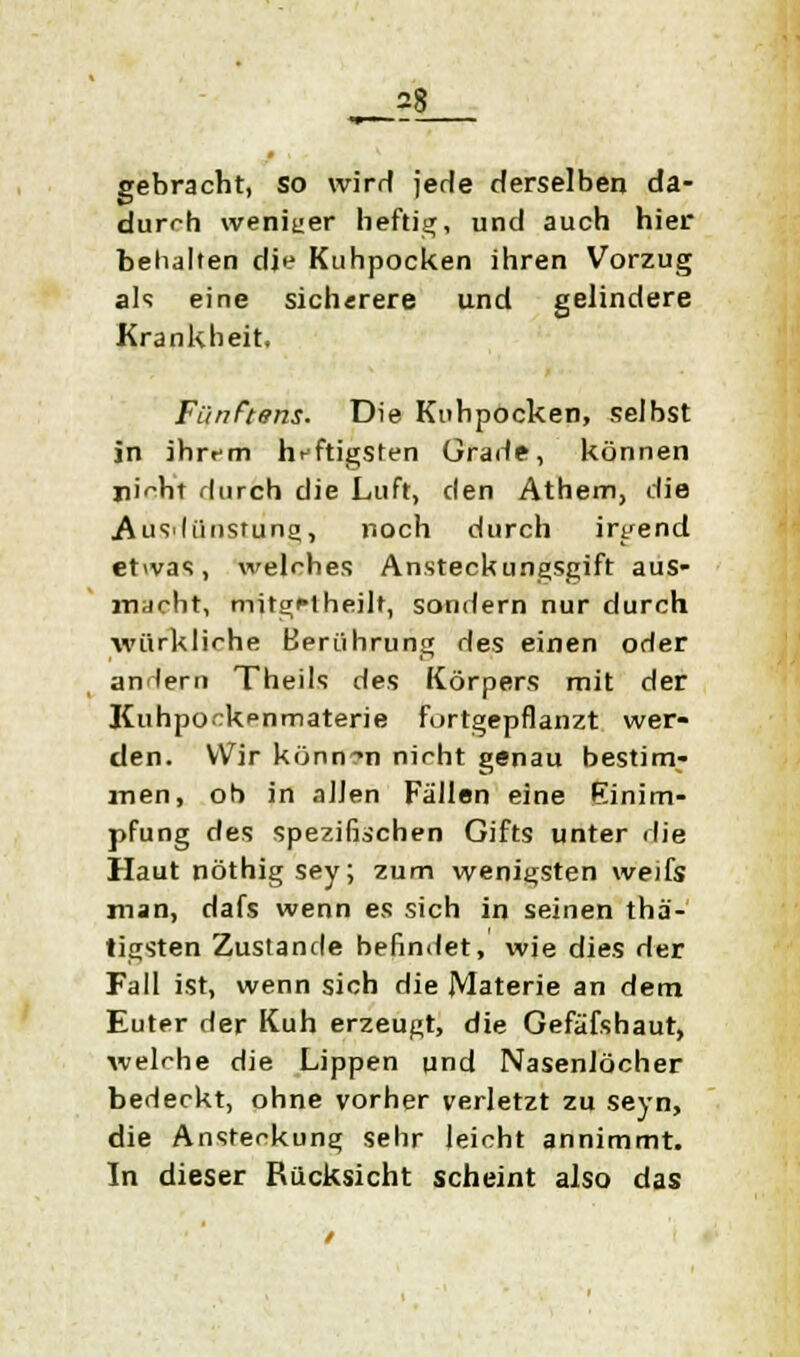 gebracht, so wirrt jede derselben da- durch weniger heftig, und auch hier behalten die Kuhpocken ihren Vorzug als eine sicherere und gelindere Krankheit. Fünftens. Die Kuhpocken, selbst in ihrem heftigsten Grade, können i)i^ht durch die Luft, den Athem, die Ausdünstung, noch durch irgend etwas, welches Ansteckungsgift aus- macht, mitgMheilt, sondern nur durch wüxkliche Berührung des einen oder andern Theils des Körpers mit der Kuhpock^nmaterie furtgepflanzt wer- den. Wir können nicht genau bestim- lnen, ob in allen Fällen eine Einim- pfung des spezifischen Gifts unter die Haut nöthigsey; zum wenigsten weifs man, dafs wenn es sich in seinen thä- tigsten Zustande befindet, wie dies der Fall ist, wenn sich die Materie an dem Euter der Kuh erzeugt, die Gefäfshaut, welche die Lippen und Nasenlöcher bedeckt, ohne vorher verletzt zu seyn, die Ansteckung sehr leicht annimmt. In dieser Rucksicht scheint also das