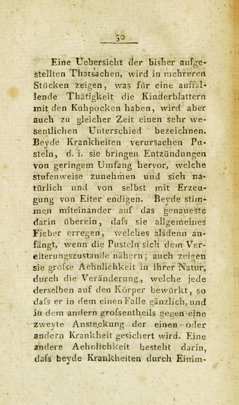 Eine Uebersicht der bisher aufge- stellten Thstsachen, wird in mehreren Stücken zeigen, was für eine auffül- lende Thätigkeit die Kinderblattern mit den Kuhpocken haben, wird aber auch zu gleicher Zeit einen sehr we- sentlichen Unterschied bezeichnen. Beyde Krankheiten verursachen Pu- steln, d. i. sie bringen Entzündungen von geringem Umfang hervor, welche Stufenweise Zunehmen und sich na- türlich und von selbst mit Erzeu- gung von Eiter endigen. Beyde stim- men miteinander auf das genaueste darin überein, dafs sie allgemeines Fieber erregen, welches alsdenn an- fängt, wenn die Pusteln sich dem Ver- eiterungszustande nähern; auch zeigen sie grofse Aehnliehkeit in ihrer Natur, durch che Veränderung, welche jede derselben auf den Körper bewürkt, so dafs er in dem einen Falle gänzlich, und in dem andern grofsentheils ge^en eine zweyte Anste.ckung der einen oder andern Krankheit gesichert wird. Eine andere Aehnliehkeit besteht darin, dafs beyde Krankheiten durch Einim-