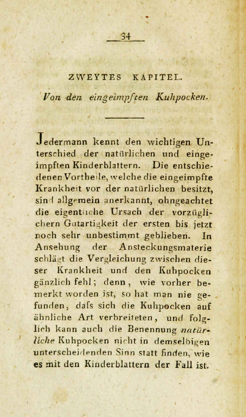 ZWEYTES KAPITEL. Von den eingeimpften Kuhpocken. Jedermann kennt den wichtigen Un- terschied der natürlichen und einge- impften Kinderhlattern. Die entschie- denen Vortheile, welche die eingeimpfte Krankheit vor der natürlichen besitzt, sin I allgemein anerkannt, ohngeachtet die eigentliche Ursach der vorzügli- chem Gutartigkeit der ersten bis jetzt noch sehr unbestimmt geblieben. In Ansehung der Ansteckungsmaterie schläft die Vergleichung zwischen die- ser Krankheit und den Kuhpocken gänzlich fehl; denn, wie vorher be- merkt worden ist, so hat man nie ge- funden, dafs sich die Kuhpocken auf ähnliche Art verbreiteten, und folg- lich kann auch die Benennung natür- liche Kuhpocken nicht in demselben unterscheidenden Sinn statt finden, wie es mit den Kinderblattern der Fall ist.