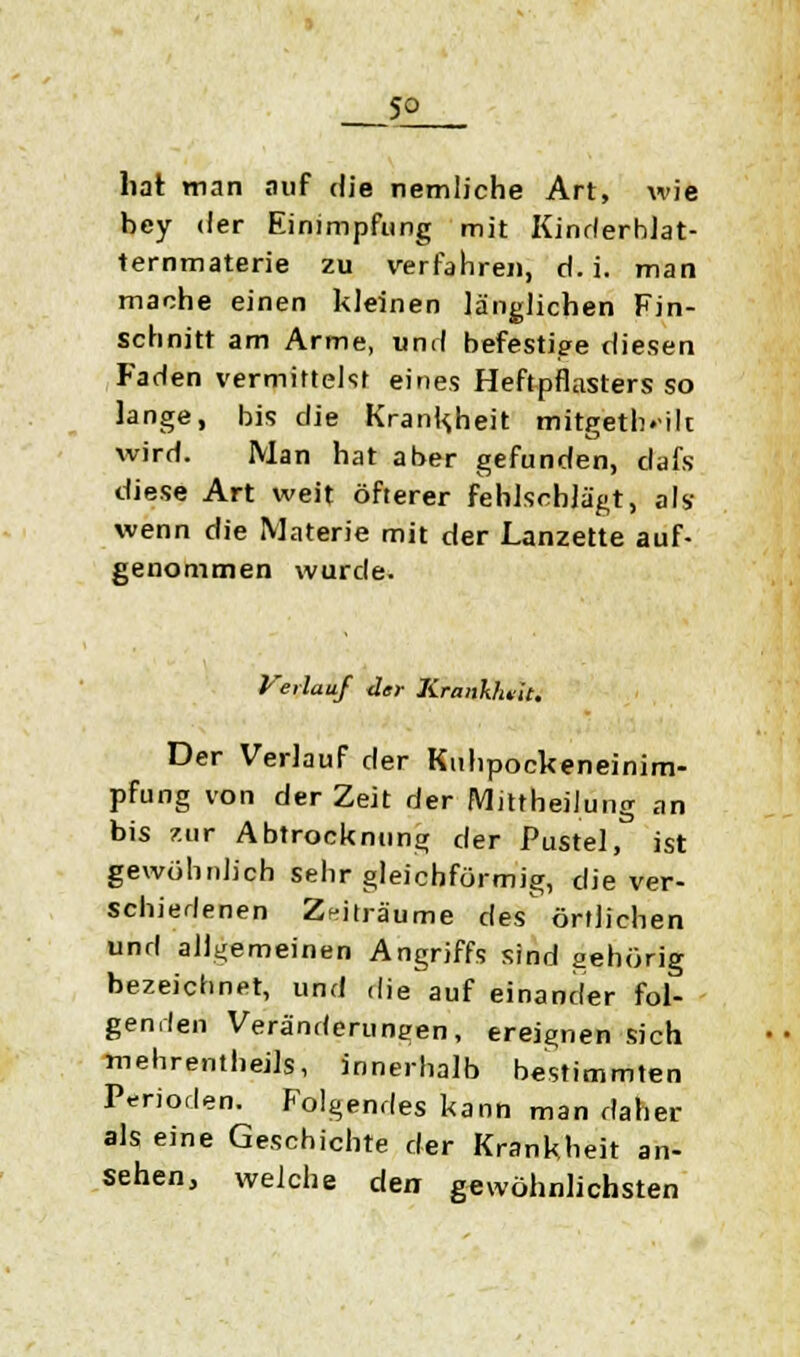 So hat man auf die nemliche Art, wie bey der Einimpfung mit Kinderblat- ternmaterie zu verfahre«, d.i. man mache einen kleinen länglichen Fin- schnitt am Arme, und befestige diesen Faden vermittelst eines Heftpflastersso lange, bis die Krankheit mitgeteilt wird. Man hat aber gefunden, dafs diese Art weit öfterer fehlschlägt, als wenn die Materie mit der Lanzette auf- genommen wurde. Verlauf der Krankheit. Der Verlauf der Kuhpockeneinim- pfung von der Zeit der Mittheilung an bis zur Abtrocknung der Pustel, ist gewöhnlich sehr gleichförmig, die ver- schiedenen Zeiträume des^ örtlichen und allgemeinen Angriffs sind gehörig bezeichnet, und die auf einander fol- genden Veränderungen, ereignen sich mehrenthejls, innerhalb bestimmten Perioden. Folgendes kann man daher als eine Geschichte der Krankheit an- sehen, welche den gewöhnlichsten