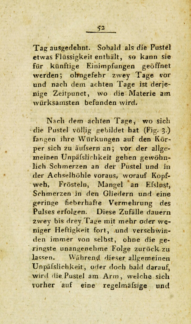 Tag ausgedehnt. Sobald als die Pustel etwas Flüssigkeit enthält, so kann sie für künftige Einimpfungen geöffnet werden; ohngefehr zwey Tage vor und nach dem achten Tage ist derje- nige Zeitpunct, wo die Materie am würksamsten befunden wird. Nach dem achten Tage, wo sich die Pustel völlig gebildet hat (Fig. 3.) fangen ihre Wiirkungen auf den Kör- per sich zu äufsern an; vor der allge- meinen Unpäfslichkeit gehen gewöhn- lich Schmerzen an der Pustel und in der Achselhöhle voraus, worauf Kopf- weh, Frösteln, Mangel an Efslust, Schmerzen in den Gliedern und eine geringe fieberhafte Vermehrung des Pulses erfolgen. Diese Zufälle dauern zwey bis drey Tage mit mehr oder we- niger Heftigkeit fort, und verschwin- den immer von selbst, ohne die ge- ringste unangenehme Folge zurück zu lassen. Während dieser allgemeinen Unpäfslichkeit, oder doch bald darauf, wird die Pustel am Arm, welche sich vorher auf eine regelmässige und