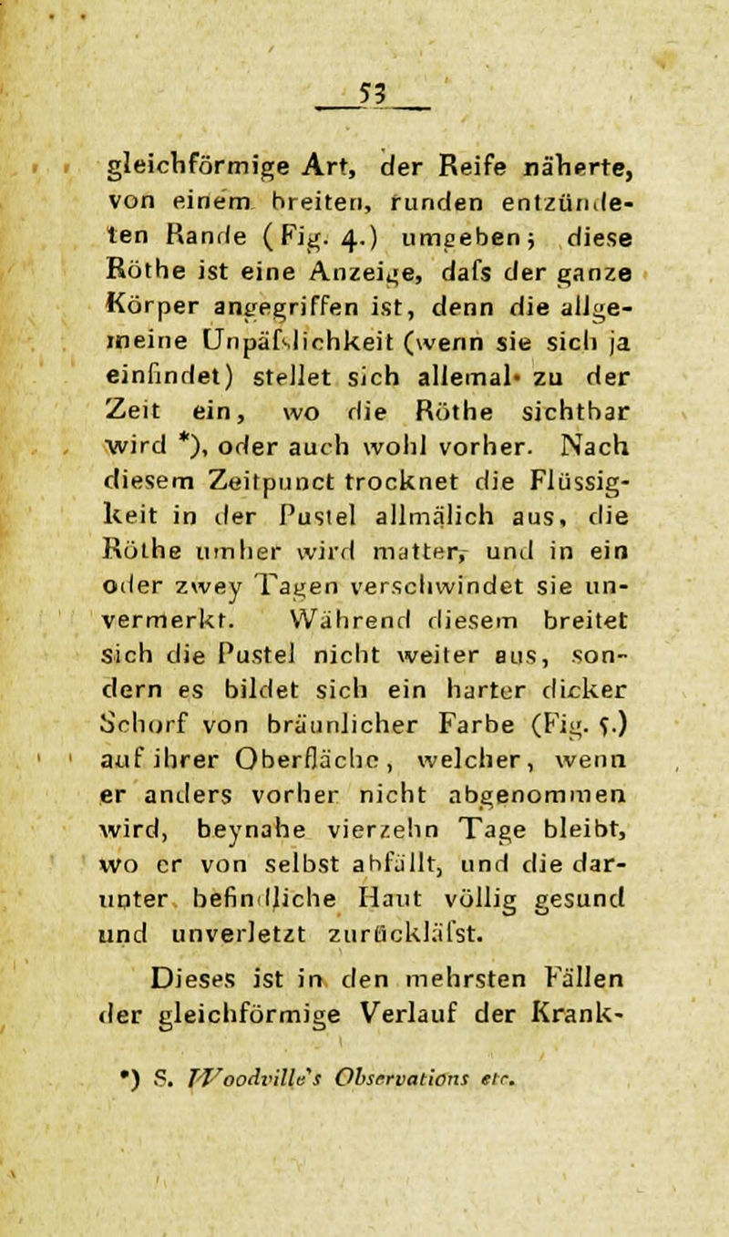 gleichförmige Art, der Reife näherte, von einem breiten, runden entzünde- ten Rande (Fig. 4.) umgeben; diese Röthe ist eine Anzeige, dafs der ganze Korper angegriffen ist, denn die allge- meine Unpäßlichkeit (wenn sie sicli ja einfindet) stellet sich allemal« zu der Zeit ein, wo die Röthe sichtbar wird *), oder auch wohl vorher. Nach diesem Zeitpunct trocknet die Flüssig- keit in der Pustel allmälich aus, die Röthe umher wird matter^ und in ein oder zwey Tagen verschwindet sie un- vermerkt. Während diesem breitet sich die Pustel nicht weiter aus, son- dern es bildet sich ein harter dicker Schorf von bräunlicher Farbe (Fig. f.) auf ihrer Oberfläche, welcher, wenn er anders vorher nicht abgenommen wird, beynahe vierzehn Tage bleibt, wo er von selbst abfällt, und die dar- unter befindliche Haut völlig gesund und unverletzt zurtickläfst. Dieses ist in den mehrsten Fällen der gleichförmige Verlauf der Krank- •) P. TVoodi'illes Observations etr.