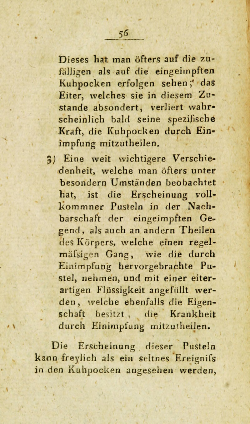 55 Dieses hat man öfters auf die zu- fälligen als auf die eingeimpften Kuhpocken erfolgen sehen;' das Eiter, welches sie in diesem Zu- stande absondert, verliert wahr- scheinlich bald seine spezifische Kraft, die Kuhpocken durch Ein- impfung mitzutheilen. 0) Eine weit wichtigere Verschie- denheit, welche man öfters unter besondern Umständen beobachtet hat, ist die Erscheinung voll- kommner Pusteln in der Nach- barschaft der eingeimpften Ge- gend, als auch an andern Tbeilen. des Körpers, welche einen regel- mäßigen Gang, wie die durch Einimpfung hervorgebrachte Pu- stel, nehmen, und mit einer eiter- artigen Flüssigkeit angefüllt wer- den, welche ebenfalls die Eigen- schaft besitzt , die Krankheit durch Einimpfung mitzuiheiJen. Die Erscheinung dieser Pusteln kann freylich als ein seltnes Ereignifs in den Kuhpocken angesehen werden,