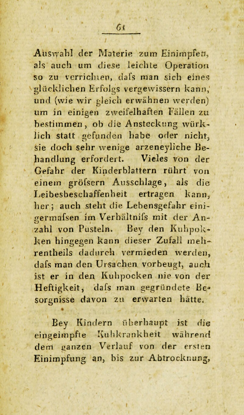 6t Auswahl der Materie zum Einimpfen, als auch um diese leichte Operation so zu verneinen, dafs man sich eine?, glücklichen Erfolgs vergewissern kann, und (wie wir gleich erwähnen werden) Um in einigen zweifelhaften Fallen zu bestimmen, ob die Ansteckung wirk- lich statt gefunden habe oder nicht, sie doch sehr wenige arzeneyliche Be- handlung erfordert. Vieles von der Gefahr der Kinderblattern rührt von einem grölsern Ausschlage, als die Leibesbeschaffenheit ertragen kann, her; auch sieht die Lebensgefahr eini- germafsen im Verhältnifs mit der An- zahl von Pusteln. Bey den Kuhpok- ken hingegen kann dieser Zufall meh- rentheils dadurch vermieden werden, dafs man den Ursachen vorbeugt, auch ist er in den Kuhpocken nie von der Heftigkeit, dafs man gegründete Be- sorgnisse davon zu erwarten hätte. Bey Kindern überhaupt ist die eingeimpfte Kuhkrankheit während dem ganzen Verlauf von der ersten Einimpfung an, bis zur Abtrocknung,