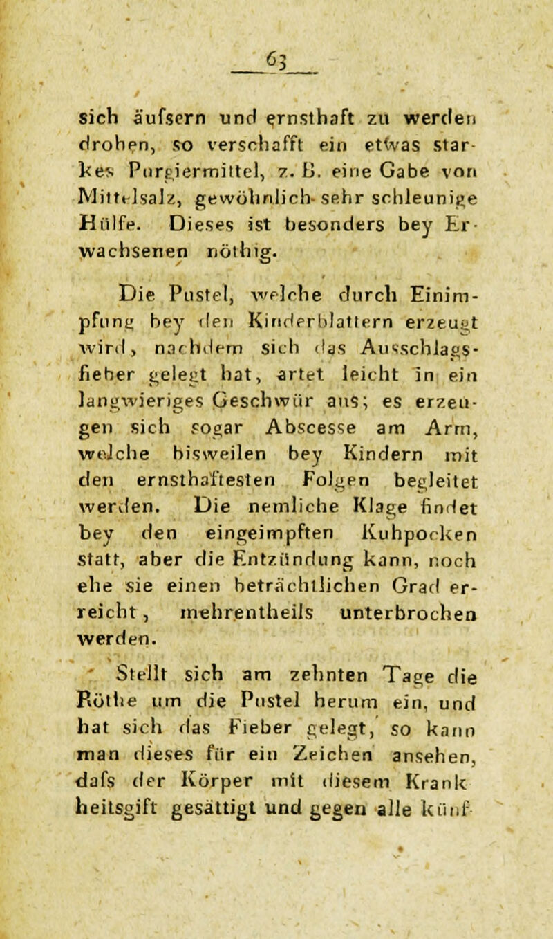 sich äufsern und ernsthaft zu werden drohen, so verschafft ein etwas star- ke* Purgiermittel, z. B. eine Gabe von IVlittt-lsaJ/., gewöhnlich-Sfihr schleunige Hülfe. Dieses ist besonders bey Er- wachsenen nöthig. Die Pustel, welche durch Einim- pfung bey den Kinderblattern erzeugt wird, nachdem sich das Ausschlags- fieher gelegt hat, artet leicht in ein langwieriges Geschwür aus; es erzeu- gen sich sogar Abscesse am Arm, welche bisweilen bey Kindern mit den ernsthaftesten Folgen begleitet werden. Die nemliche Klage findet bey den eingeimpften Kuhpocken statt, aber die Entzündung kann, noch ehe sie einen beträchtlichen Grad er- reicht , mehrentheils unterbrochen werden. Stellt sich am zehnten Tage die Rötlie um die Pustel herum ein, und hat sich das Fieber gelegt, so kann man dieses für ein Zeichen ansehen, dafs der Körper mit diesem Krank heitsgift gesättigt und gegen alle künf