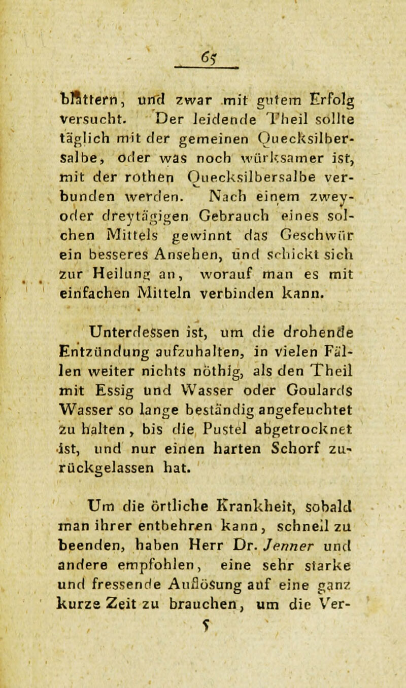 6? bffittern, und zwar mit gutem Erfolg Versucht. Der leidende Theil sollte täglich mit der gemeinen Quecksilber- Salbe, orler was noch wiirksamer ist, mit der rothen Quecksilbersalbe ver- bunden werden. Nach einem zwey- oder dreytngigen Gebrauch eines sol- chen Mittels gewinnt das Geschwür ein besseres Ansehen, und Schickt sich zur Heilung an, worauf man es mit einfachen Mitteln verbinden kann. Unterdessen ist, um die drohende Entzündung aufzuhalten, in vielen Fäl- len weiter nichts nöthig, als den Theil mit Essig und Wasser oder Goulards Wasser so lange beständig angefeuchtet zu halten , bis die Pustel abgetrocknet, ist, und nur einen harten Schorf zu- rückgelassen hat. Um die örtliche Krankheit, sobald man ihrer entbehren kann, schnell zu beenden, haben Herr Dr. Jenner und andere empfohlen, eine sehr starke und fressende Auflösung auf eine ganz kurze Zeit zu brauchen, um die Ver-