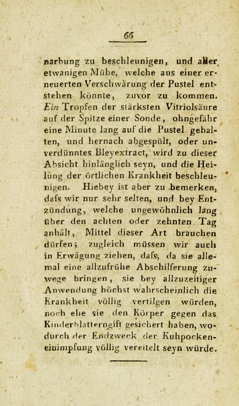 narbung zu beschleunigen, und aHer etwanigen Mühe, welche aus einer er- neuerten Verschwärung der Pustel ent- stehen könnte, zuvor zu kommen. Ein Tropfen der stärksten Vitriolsäure auf der Spitze einer Sonde, ohngefähr eine Minute lang auf die Pustel gehal- ten, und hernach abgespült, oder un- verdünntes Bleyextract, wird zu dieser Absicht hinlänglich seyn, und die Hei- lung der örtlichen Krankheit beschleu- nigen. Hiebey ist aber zu bemerken, dafs wir nur sehr selten, und bey Ent- zündung, welche ungewöhnlich lang über den achten oder zehnten Tag anhält, Mittel dieser Art brauchen dürfen; zugleich müssen wir auch in Erwägung ziehen, dafs, da sie alle- mal eine allzufrühe Abschilferung zu- wege bringen, sie bey allzuzeitiger Anwendung höchst wahrscheinlich die Krankheit völlig vertilgen würden, noch ehe sie den Körper gegen das KinderM.itterngift gesichert haben, wo- durch Her Endzweck der Kuhpocken- einimpfung völlig vereitelt seyn würde.