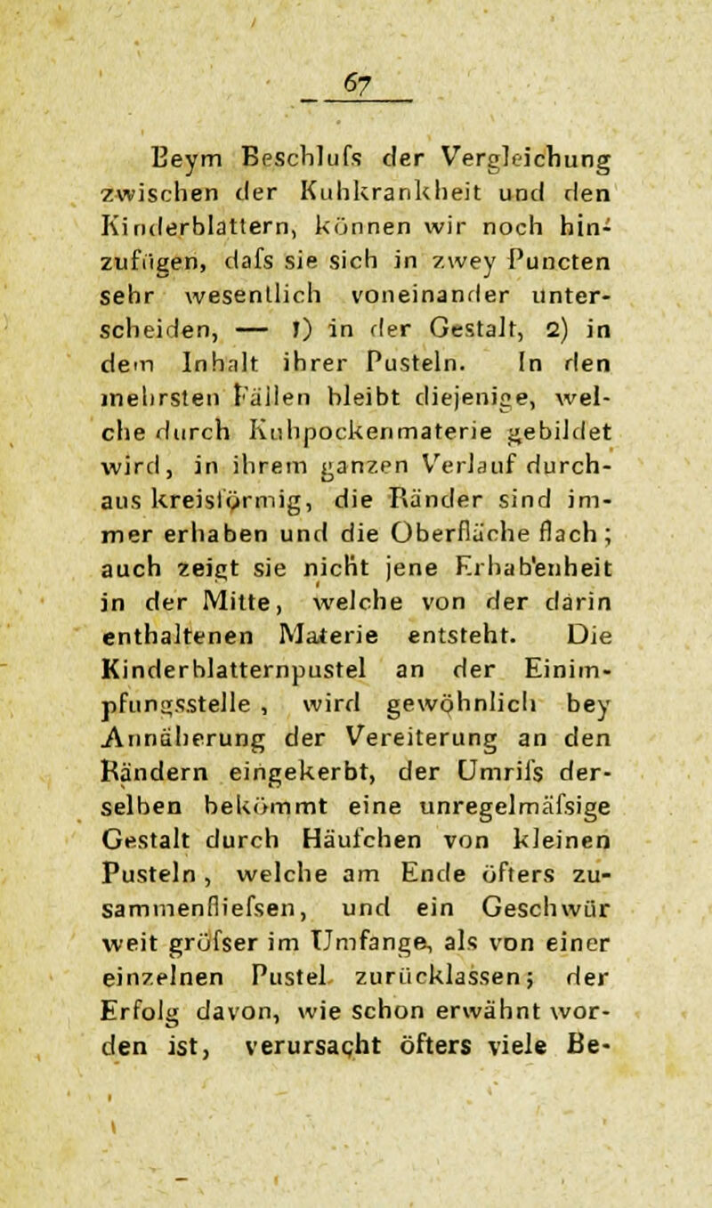 Eeym Beschlufs der Vergleichung zwischen der Kuhkrankheit und den Kinderblattern, können wir noch hin- zufügen, dafs sie sich in zwey Puncten sehr wesentlich voneinander unter- scheiden, — J) in der Gestalt, 2) in dein Inhalt ihrer Pusteln. In den inehrsten Fallen bleibt diejenige, wel- che durch Kuhpockenmaterie gebildet wird, in ihrem ganzen Verlauf durch- aus kreisförmig, die Ränder sind im- mer erhaben und die Oberflache flach ; auch zeigt sie nicht jene Erhabenheit in der Mitte, welche von der darin enthaltenen Materie entsteht. Die Kinderhlatternpustel an der Einim- pfungsstelle , wird gewöhnlich bey Annäherung der Vereiterung an den Rändern eingekerbt, der Umrils der- selben bekömmt eine unregelmäßige Gestalt durch Häufchen von kleinen Pusteln, welche am Ende öfters zu- sammenfliefsen, und ein Geschwür weit grüfser im Umfange, als von einer einzelnen Pustel zurücklassen; der Erfolg davon, wie schon erwähnt wor- den ist, verursacht öfters viele Be-