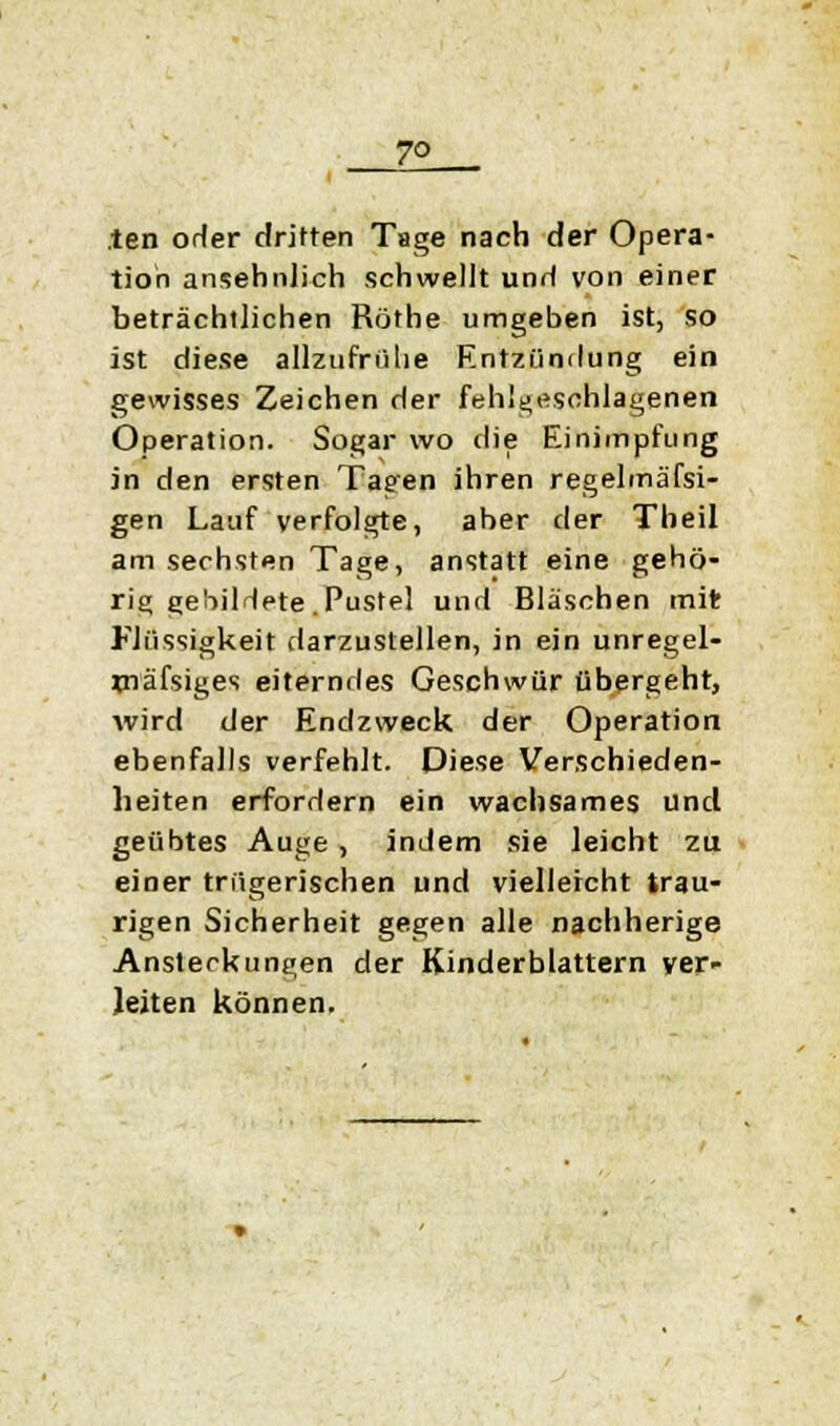 7° ten orler dritten Tage nach der Opera- tion ansehnlich schwellt unrl von einer beträchtlichen Röthe umgeben ist, so ist diese allzufrühe Entzündung ein gewisses Zeichen der fehlgeschlagenen Operation. Sogar wo die Einimpfung in den ersten Tagen ihren regelmäfsi- gen Lauf verfolgte, aber der Theil am sechsten Tage, anstatt eine gehö- rig gebilHete .Pustel und Bläschen mit Flüssigkeit darzustellen, in ein unregel- xnäfsiges eiterndes Geschwür übergeht, wird der Endzweck der Operation ebenfalls verfehlt. Diese Verschieden- heiten erfordern ein wachsames und geübtes Auge , indem sie leicht zu einer trügerischen und vielleicht trau- rigen Sicherheit gegen alle nachherige Ansteckungen der Kinderblattern ver- leiten können.