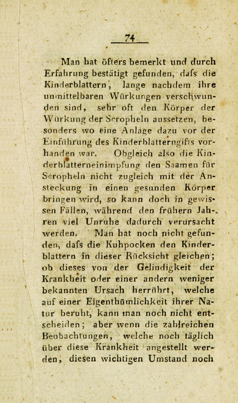 IL Man hat öfters bemerkt und durch Erfahrung bestätigt gefunden, dafs die Ki nH er blättern , lange nachdem ihre unmittelbaren Wirkungen verschwun- den sind, sehr oft den Körper der Würkung der Sr-ropheln aussetzen, be- sonders wo eine Anlage dazu vor der Einführung des Kinderblatterngifts vor- handen war. Obgleich also die Kin- derblatterneinimpfung rlen Snamen für S^roph'-'ln nicht zugleich mit der An- steckung in einen gesunden Körper bringen wird, so kann doch in gewis- sen Fällen, während den frühern Jah-. ren viel Unruhe dadurch verursacht werden, Man hat noch nicht gefun- den, dafs die Kuhpocken den Kinder- blattern in dieser Rücksicht gleichen; ob dieses von der Gelindigkeit der Krankheit orler einer andern weniger bekannten Ursach herrührt, welche auf einer Eigentümlichkeit ihrer Na- tur beruht, kann man noch nicht ent- scheiden; aber wenn die zahlreichen Beobachtungen, welche noch täglich über diese Krankheit angestellt wer- den, diesen wichtigen Umstand noch