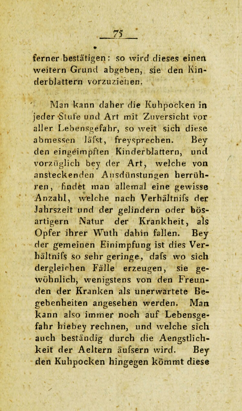 ferner bestätigen : so wird dieses einen weitern Grund abgeben, sie den Kin- derblattern vorzuziehen, Man kann daher die Kuhpocken in jeder Stute und Art mit Zuversicht vor aller Lebensgefahr, so weit sich diese abmessen Jä'fst, freysprechen. Bey den eingeimpften Kinderblattern, und vorzüglich bey der Art, welche von ansteckenden Ausdünstungen herrüh- ren, findet man allemal eine gewisse Anzahl, welche nach Verhältnifs der Jahrszeit und der gelindern oder bös- artigem Natur der Krankheit, als Opfer ihrer Wuth dahin fallen. Bey der gemeinen Einimpfung ist dies Ver- hältnifs so sehr geringe, dafs wo sich dergleichen Fälle erzeugen, sie ge- wöhnlich, wenigstens von den Freun- den der Kranken als unerwartete Be- gebenheiten angesehen werden. Man kann also immer noch auf Lebensge- fahr hiebey rechnen, und welche sich auch beständig durch die Aengstlich- keit der Aeltern äufsern wird. Bey den Kuhpocken hingegen kömmt diese