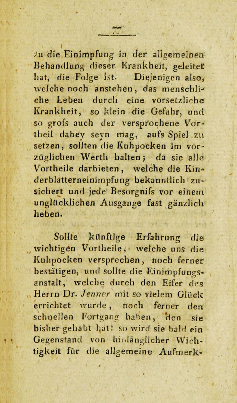 Behandlung dieser Krankheit, geleitet hat, die Folge ist. Diejenigen also, welche noch anstehen, das menschli- che Leben durcli eine vorsetzliche Krankheit, so klein die Gefahr, und so grofs auch der versprochene Var- theii dabey seyn mag, aufs Spiel zu setzen, sollten die Kuhpocken im vor- züglichen Werth halten; da sie alltf Vortheile darbieten, welche die Kin- derblatterneinimpfung bekanntlich zu- sichert und jede Besorgnifs vor einem unglücklichen Ausgange fast gänzlich heben. Sollte künftige Erfahrung die „wichtigen Vortheile, welche uns die Kuhpocken versprechen, noch ferner bestätigen, und sollte die Einimpfungs- anstalt, welche durch den Eifer des Herrn Dr. Jenner mit so vielem Glück errichtet wurde, noch ferner den schnellen Fortgang hal-en, 'den sie bisher gehabt \\a\\ so wird sie haM ein Gegenstand von hinlänglicher Wich- tigkeit für die allgemeine Aufmerk-