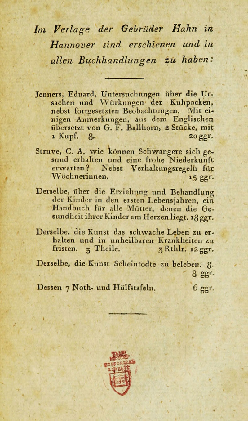 Hannover sind erschienen und in allen Buchhandlungen zu haben: Jenners, Eduard, Untersuchungen über die Ur- sachen und Würknngen der Kuhpocken, nebst fortgesetzten Beobachtungen. Mit ei- nigen Anmerkungen, aus dem Englischen übersetzt von G. F. Ballhorn, 2 Stücke, mit 1 Kupf. 8- 2oggr- Slruve, C. A. wie Kiinnen Schwangere sich ge- sund erhalten und eine frohe Niederkunft erwarten? Nebst Verhaltungsregelfi für. Wöchnerinnen. ig ggr. Derselbe, über die Erziehung und Behandlung der Kinder in den ersten Lebensjahren, ein Handbuch Für alle Mütter, denen die Ge- sundheit ihrer Kinder am Herzen liegt. i8ggr- Derselbe, die Kunst das schwache Leben zu er- halten und in unheilbaren Krankheiten zu fristen. 3 Theilc. 3Rthlr. 12 ggr. Derselbe, die Kunst Scheintodte zu beleben. 8- 8 gg>'- Dessen 7 Noth- und Hülfstafelu. 6 ggr. «15* .«*»*