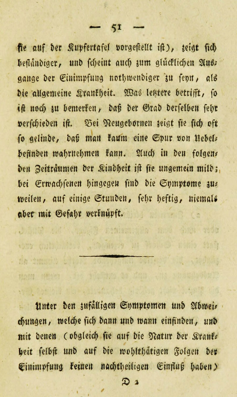 fie auf ber Äupfertafef oorgeftellt ifi), jeigt fic& beflänbiger, unb fd>etnt auclj jum glucl(icj)eii 2(uoV gange ber (Einimpfung notbrocnbiger ju femt, ate bie aligemeine Startzeit. ?S3oö leMere betrifft, fo iß noci) su bemerfen, baj? ber ©rab berfelben febt »etfebieben ift. Q3ei 9}eugeboriien jeigt fie fiel) oft fo gelinbe, bafi mart Faum eine ©pur »on t1ebe(; bejünben roabrnebmen fann. Stucfj in ben folgen* ben Beiträtimen ber Äinbbeit i|t fie ungemein milb; bei (Erroacbfenett bingegen fitib bie ©mtiptome ju< »eilen, auf einige (Stuiibett, febr beftig, ttiemaU ebet mit ©efabr wrfnupft. «nter ben sufäßigen ©nmptome« Mb Sfbmei/ djungen, welche fidj bann unb wann einfinben, uuö mit benen C obgleich fie auf bie sftatur ber Äranf* ^eit felbft Mb auf bie roobjtfedtigen gofgen btt Einimpfung feinen nac&tbeidgen (EinrTufj taten)