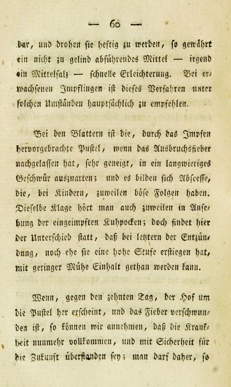 fear, im? brofien fie Ijeftig su »erben, fo gettityrt ein nicl)t ;u gelinb «bfü&reiibe* bittet — trgeiit» «in SDIittelfflU — fcfmelle £v(eid)teruiig. 93ei er-- «>ac5feiteti 3nit>f(ingen ijt biefeö SJerfaf'ren unter fc(cf;cn Umjicm&eit f)auptf<uf)(ic& ju empfehlen. «Sei ben SBfattern ift Sie, burclj ba$ 3tt»fen f>er»orgebvacf)te Zufiel/ menn bg$ Sfuö&rudfjöftebee nacljgelaffeit r)at, fcf;r geneigt, in ein langwierige«? ©cfdjroür flu^uavten; mib es bitben ficij Jibfceffe, bie, bei Äinbern, jtiiveilen böfe folgen fyabcit. ©iefelbe Älagc l)ört man aud) surcetlen in Stufe« f>ung ber eingeimpften .ffiulipocfcn; boch, finbet Ijter £>er Untevfd/ieb flatt, baf bei lefetern ber (Entjun* bnng, noer) etje fie eine l;obc «Stufe erftiegen fyat, mit geringet SDlülje (Einfalt getl;an »erben fami. SDeim, gegen ben sehnten 2ag, ber .<?of um lie <Puftel r,er erfeßeint, itnb Hi gteber »erfcOnrnn* fcen itf, fo fonnen wir annehmen, ba(j Die ÄrantV I>eit nuumefyr öollfcmnicn, imb mit (Sicherheit für fcie 3it!unft übertäuben fen; man barf &nr>er, fo