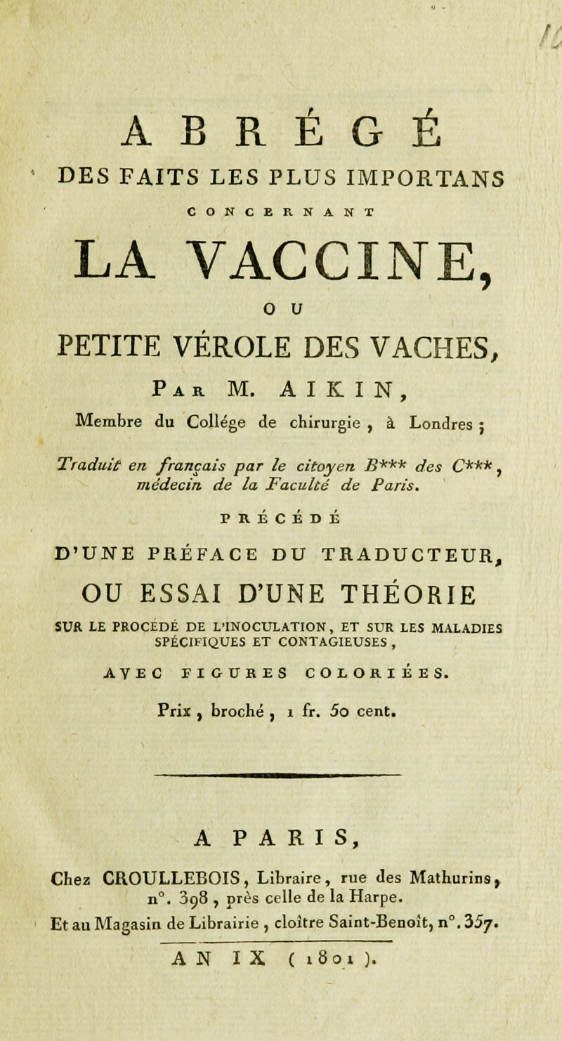 ABRÉGÉ DES FAITS LES PLUS IMPORTANS CONCERNANT LA VACCINE, o u PETITE VÉROLE DES VACHES, Par M. AIKIN, Membre du Collège de chirurgie , à Londres ; Traduit en français par le citoyen B*** des C***, médecin de la Faculté de Paris. PRÉCÉDÉ D'UNE PRÉFACE DU TRADUCTEUR, OU ESSAI D'UNE THÉORIE SUR LE PROCÉDÉ DE L'INOCULATION, ET SUR LES MALADIES SPÉCIFIQUES ET CONTAGIEUSES , AVEC FIGUBES COLORIÉES. Prix , broché , i fr. 5o cent. A PARIS, Chez CROULLEBOIS, Libraire, rue des Mathurins, n°. 398 , près celle de la Harpe. Et au Magasin de Librairie , cloître Saint-Benoit, n°. 357. AN IX ( 1801 ).