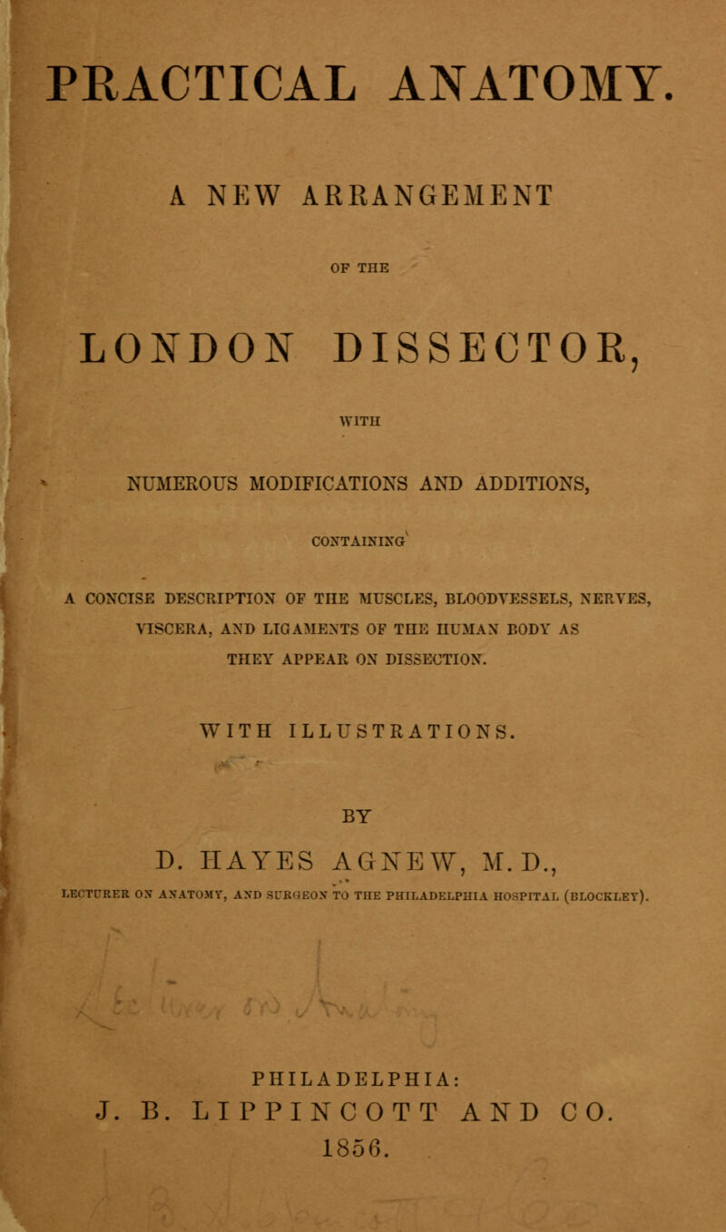 PRACTICAL ANATOMY. A NEW ARRANGEMENT LONDON DISSECTOR, WITH NUMEROUS MODIFICATIONS AND ADDITIONS, containing' A CONCISE DESCRIPTION OF THE MUSCLES, BLOODVESSELS, NERVES, VISCERA, AND LIGAMENTS OF THE HUMAN BODY AS THEY APPEAR OX DISSECTION. WITH ILLUSTRATIONS. BY D. HAYES AGNEW, M. D., LECTl-RER OX AHATOMT, AND SUB8E0H TO THE PHILADELPHIA HOSPITAL (bLOCKLET). PHILADELPHIA: J. B. LIPPINCOTT AND CO. 1856.