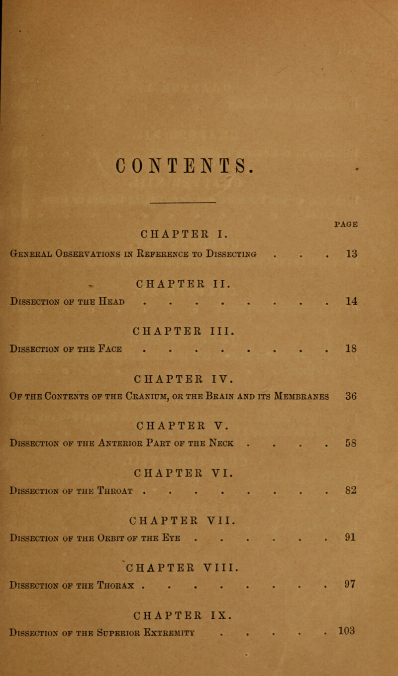 CONTENTS. PAGE CHAPTER I. General Observations in Reference to Dissecting . . .13 CHAPTER II. Dissection of the Head 14 CHAPTER III. Dissection of the Face 18 CHAPTER IV. Of the Contents of the Cranium, or the Brain and its Membranes 36 CHAPTER V. Dissection of the Anterior Part of the Neck . . . .58 CHAPTER VI. Dissection of the Throat 82 CHAPTER VII. Dissection of the Orbit of the Eye 91 CHAPTER VIII. Dissection of the Thorax 97 CHAPTER IX. Dissection of the Superior Extremity 103