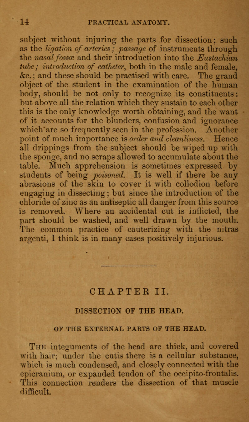 subject without injuring the parts for dissection; such as the ligation of arteries ; passage of instruments through the nasal fossce and their introduction into the Eustachian tube ; introduction of catheter, both in the male and female, &c.: and these should be practised with care. The grand object of the student in the examination of the human body, should be not only to recognize its constituents: but above all the relation which they sustain to each other tins is the only knowledge worth obtaining, and the want of it accounts for the blunders, confusion and ignorance which'are so frequently seen in the profession. Another point of much importance is order and cleanliness. Hence all drippings from the subject should be wiped up with the sponge, and no scraps allowed to accumulate about the table. Much apprehension is sometimes expressed by students of being poisoned. It is well if there be any abrasions of the skin to cover it with collodion before encrasnng in dissecting: but since the introduction of the chloride of zinc as an antiseptic all danger from this source is removed. Where an accidental cut is inflicted, the part should be washed, and well drawn by the mouth. The common practice of cauterizing with the nitras argenti, I think is in many cases positively injurious. CHAPTER II. DISSECTION OF THE HEAD. OF THE EXTERNAL PARTS OF THE HEAD. The integuments of the head are thick, and covered with hair: under the cutis there is a cellular substance, which is much condensed, and closely connected with the epicranium, or expanded tendon of the occipito-frontalis. This connection renders the dissection of that muscle difficult.