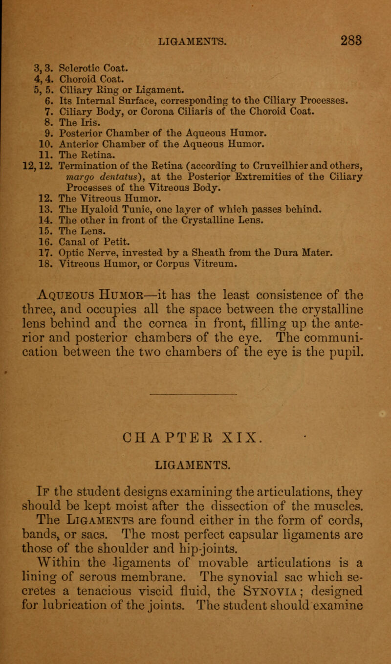 3, 3. Sclerotic Coat. 4, 4. Choroid Coat. 5, 5. Ciliary Ring or Ligament. 6. Its Internal Surface, corresponding to the Ciliary Processes. 7. Ciliary Body, or Corona Ciliaris of the Choroid Coat. 8. The Iris. 9. Posterior Chamber of the Aqueous Humor. 10. Anterior Chamber of the Aqueous Humor. 11. The Retina. 12,12. Termination of the Retina (according to Cruveilhier and others, mar go de?itatus), at the Posterior Extremities of the Ciliary Processes of the Vitreous Body. 12. The Vitreous Humor. 13. The Hyaloid Tunic, one layer of which passes behind. 14. The other in front of the Crystalline Lens. 15. The Lens. 16. Canal of Petit. 17. Optic Nerve, invested by a Sheath from the Dura Mater. 18. Vitreous Humor, or Corpus Vitreum. Aqueous Humor—it has the least consistence of the three, and occupies all the space between the crystalline lens behind and the cornea in front, filling rip the ante- rior and posterior chambers of the eye. The communi- cation between the two chambers of the eye is the pupil. CHAPTER XIX. LIGAMENTS. If the student designs examining the articulations, they should be kept moist after the dissection of the muscles. The Ligaments are found either in the form of cords, bands> or sacs. The most perfect capsular ligaments are those of the shoulder and hip-joints. Within the ligaments of movable articulations is a lining of serous membrane. The synovial sac which se- cretes a tenacious viscid fluid, the Synovia ; designed for lubrication of the joints. The student should examine