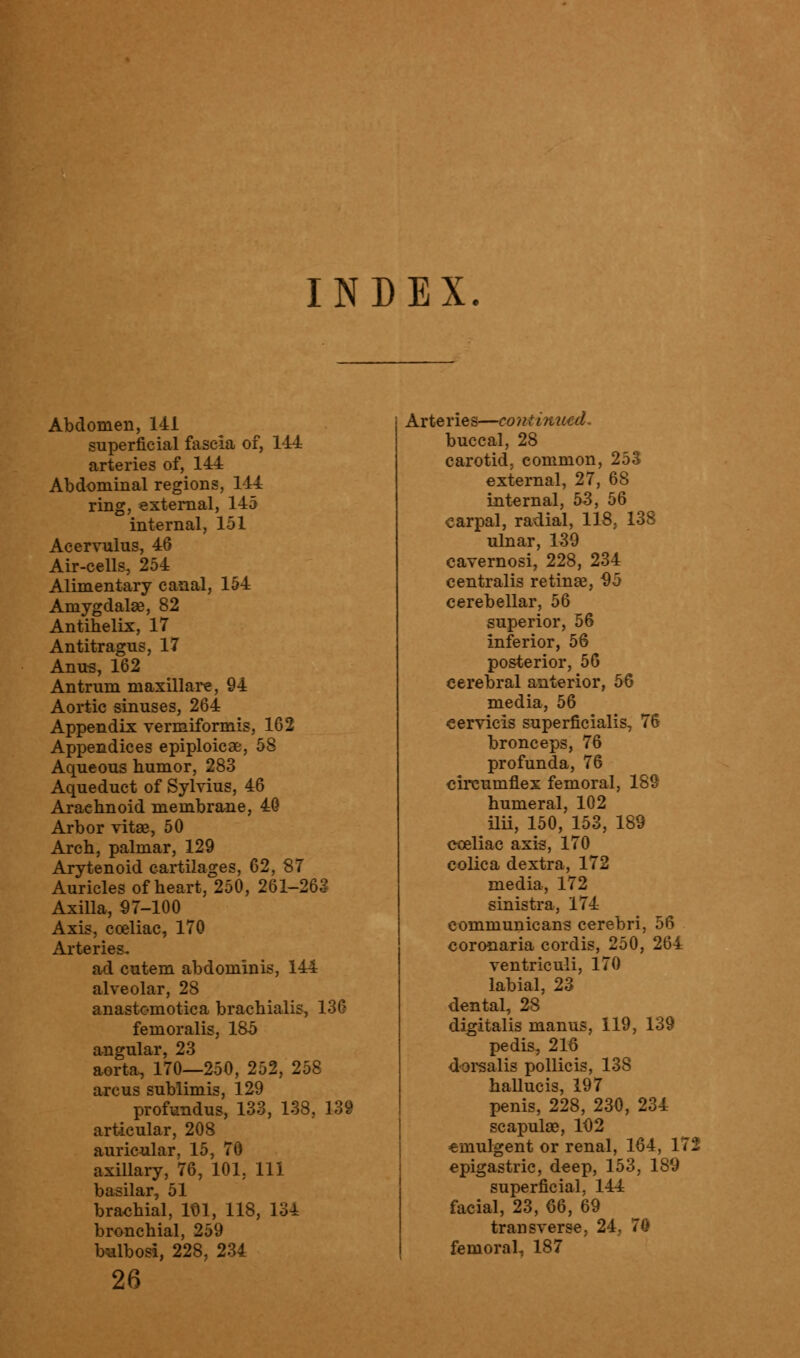 INDEX. Abdomen, 141 superficial fascia of, 144 arteries of, 144 Abdominal regions, 144 ring, external, 145 internal, 151 Acervulus, 46 Air-cells, 254 Alimentary canal, 154 Amygdalae, 82 Antihelix, 17 Antitragus, 17 Anus, 162 Antrum maxillare, 94 Aortic sinuses, 264 Appendix vermiformis, 162 Appendices epiploicae, 58 Aqueous humor, 283 Aqueduct of Sylvius, 46 Arachnoid membrane, 40 Arbor vita*, 50 Arch, palmar, 129 Arytenoid cartilages, 62, 87 Auricles of heart, 250, 261-263 Axilla, 97-100 Axis, coeliac, 170 Arteries- ad cutem abdominis, 144 alveolar, 28 anastomotica brachialis, 136 femoralis, 185 angular, 23 aorta, 170—250, 252, 258 arc us sublimis, 129 profundus, 133, 138, 139 articular, 208 auricular, 15, 70 axillary, 76, 101. Ill basilar, 51 brachial, 101, 118, 134 bronchial, 259 bsilbosi, 228, 234 26 Arteries—continued, buccal, 28 carotid, common, 253 external, 27, 68 internal, 53, 56 carpal, radial, 118, 138 ulnar, 139 cavernosi, 228, 234 centralis retinae, 95 cerebellar, 56 superior, 56 inferior, 56 posterior, 56 cerebral anterior, 56 media, 56 eervicis superficialis, 76 bronceps, 76 profunda, 76 circumflex femoral, 189 humeral, 102 ilii, 150, 153, 189 coeliac axis, 170 colica dextra, 172 media, 172 sinistra, 174 communicans cerebri, 56 coronaria cordis, 250, 264 ventriculi, 170 labial, 23 dental, 28 digitalis manus, 119, 139 pedis, 216 dorsalis pollicis, 13S hallucis, 197 penis, 228, 230, 234 scapulae, 102 emulgent or renal, 164, 172 epigastric, deep, 153, 189 superficial, 144 facial, 23, 66, 69 transverse, 24, 70 femoral, 187