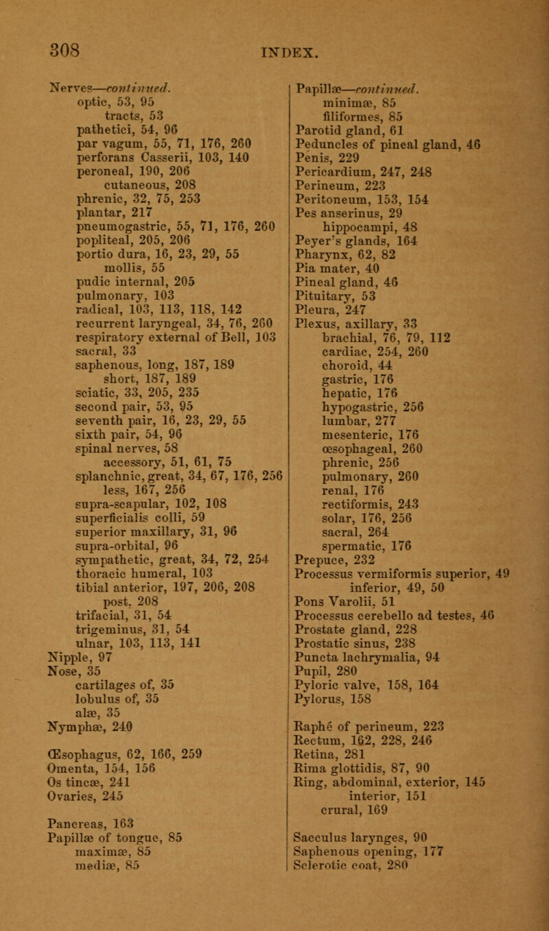 Nerve?—continued. optic, 53, 95 tracts, 53 pathetici, 54, 96 par vagum, 55, 71, 176, 260 perforans Casserii, 103, 140 peroneal, 190, 206 cutaneous, 208 phrenic, 32, 75, 253 plantar, 217 pneumogastric, 55, 71, 176, 260 popliteal, 205, 206 portio dura, 16, 23, 29, 55 mollis, 55 pudic internal, 205 pulmonary, 103 radical, 103, 113, 118, 142 recurrent laryngeal. 34, 76, 260 respiratory external of Bell, 103 sacral, 33 saphenous, long, 187, 189 short, 187, 189 sciatic, 33, 205, 235 second pair, 53, 95 seventh pair, 16, 23, 29, 55 sixth pair, 54, 96 spinal nerves, 58 accessory, 51, 61, 75 splanchnic, great, 34, 67, 176, 256 less, 167, 256 supra-scapular, 102, 108 superficial colli, 59 superior maxillary, 31, 96 supra-orbital, 96 sympathetic, great, 34, 72, 254 thoracic humeral, 103 tibial anterior, 197, 206, 208 post, 208 trifacial, 31, 54 trigeminus, 31, 54 ulnar, 103, 113, 141 Nipple, 97 Nose, 35 cartilages of, 35 lobulus of, 35 ala?, 35 Nympha?, 240 (Esophagus, 62, 166, 259 Omenta, 154, 156 Os tinea?, 241 Ovaries, 245 Pancreas, 163 Papilla? of tongue, 85 maxima?, 85 media?, 85 Papilla?—continued. minima?, 85 filiformes, 85 Parotid gland, 61 Peduncles of pineal gland, 46 Penis, 229 Pericardium, 247, 248 Perineum, 223 Peritoneum, 153, 154 Pes anserinus, 29 hippocampi, 48 Peyer's glands, 164 Pharynx, 62, 82 Pia mater, 40 Pineal gland, 46 Pituitary, 53 Pleura, 247 Plexus, axillary, 33 brachial, 76, 79, 112 cardiac, 254, 260 choroid, 44 gastric, 176 hepatic, 176 hypogastric, 256 lumbar, 277 mesenteric, 176 oesophageal, 260 phrenic, 256 pulmonary, 260 renal, 176 rectiformis, 243 solar, 176, 256 sacral, 264 spermatic, 176 Prepuce, 232 Processus vermiformis superior, 49 inferior, 49, 50 Pons Varolii. 51 Processus cerebello ad testes, 46 Prostate gland, 228 Prostatic sinus, 238 Puncta lachrymalia, 94 Pupil, 280 Pyloric valve, 158, 164 Pylorus, 158 Raphe of perineum, 223 Rectum, 162, 228, 246 Retina, 281 Rima glottidis, 87, 90 Ring, abdominal, exterior, 145 interior, 151 crural, 169 Sacculus larynges, 90 Saphenous opening, 177 Sclerotic coat, 280
