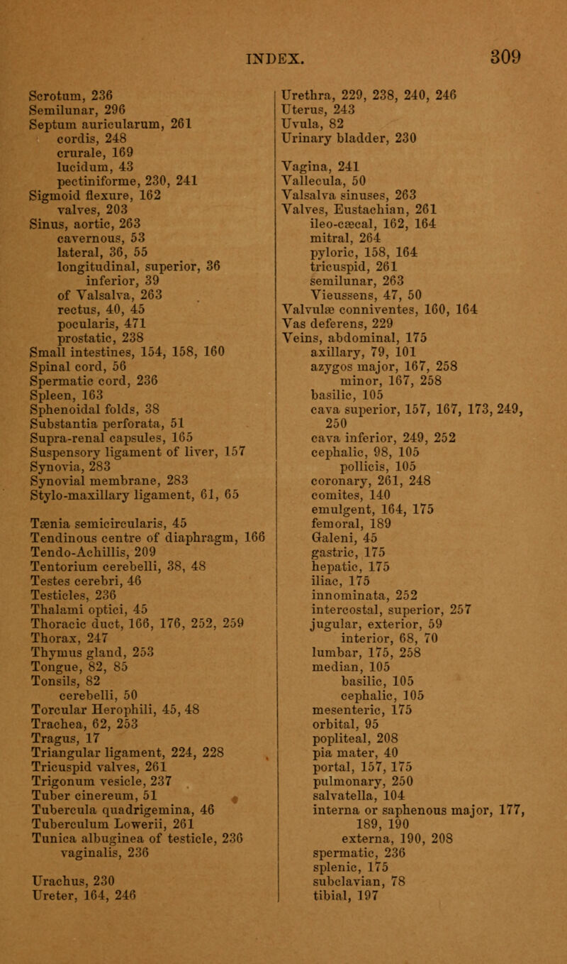 Scrotum, 236 Semilunar, 296 Septum auricularum, 261 cordis, 248 crurale, 169 lucidum, 43 pectiniforme, 230, 241 Sigmoid flexure, 162 valves, 203 Sinus, aortic, 263 cavernous, 53 lateral, 36, 55 longitudinal, superior, 36 inferior, 39 of Valsalva, 263 rectus, 40, 45 pocularis, 471 prostatic, 238 Small intestines, 154, 158, 160 Spinal cord, 56 Spermatic cord, 236 Spleen, 163 Sphenoidal folds, 38 Substantia perforata, 51 Supra-renal capsules, 165 Suspensory ligament of liver, 157 Synovia, 283 Synovial membrane, 283 Stylo-maxillary ligament, 61, 65 Taenia semicircularis, 45 Tendinous centre of diaphragm, 166 Tendo-Achillis, 209 Tentorium cerebelli, 38, 48 Testes cerebri, 46 Testicles, 236 Thalami optici, 45 Thoracic duct, 166, 176, 252, 259 Thorax, 247 Thymus gland, 253 Tongue, 82, 85 Tonsils, 82 cerebelli, 50 Torcular Herophili, 45, 48 Trachea, 62, 253 Tragus, 17 Triangular ligament, 224, 228 Tricuspid valves, 261 Trigonum vesicle, 237 Tuber cinereum, 51 Tubercula quadrigemina, 46 Tuberculum Lowerii, 261 Tunica albuginea of testicle, 236 vaginalis, 236 Urachus, 230 Ureter, 164, 246 Urethra, 229, 238, 240, 246 Uterus, 243 Uvula, 82 Urinary bladder, 230 Vagina, 241 Vallecula, 50 Valsalva sinuses, 263 Valves, Eustachian, 261 ileo-CEecal, 162, 164 mitral, 264 pyloric, 158, 164 tricuspid, 261 semilunar, 263 Vieussens, 47, 50 Valvule conniventes, 160, 164 Vas deferens, 229 Veins, abdominal, 175 axillary, 79, 101 azygos major, 167, 258 minor, 167, 258 basilic, 105 cava superior, 157, 167, 173, 249, 250 cava inferior, 249, 252 cephalic, 98, 105 pollicis, 105 coronary, 261, 248 comites, 140 emulgent, 164, 175 femoral, 189 Galeni, 45 gastric, 175 hepatic, 175 iliac, 175 innominata, 252 intercostal, superior, 257 jugular, exterior, 59 interior, 68, 70 lumbar, 175, 258 median, 105 basilic, 105 cephalic, 105 mesenteric, 175 orbital, 95 popliteal, 208 pia mater, 40 portal, 157, 175 pulmonary, 250 salvatella, 104 interna or saphenous major, 177, 189, 190 externa, 190, 208 spermatic, 236 splenic, 175 subclavian, 78 tibial, 197